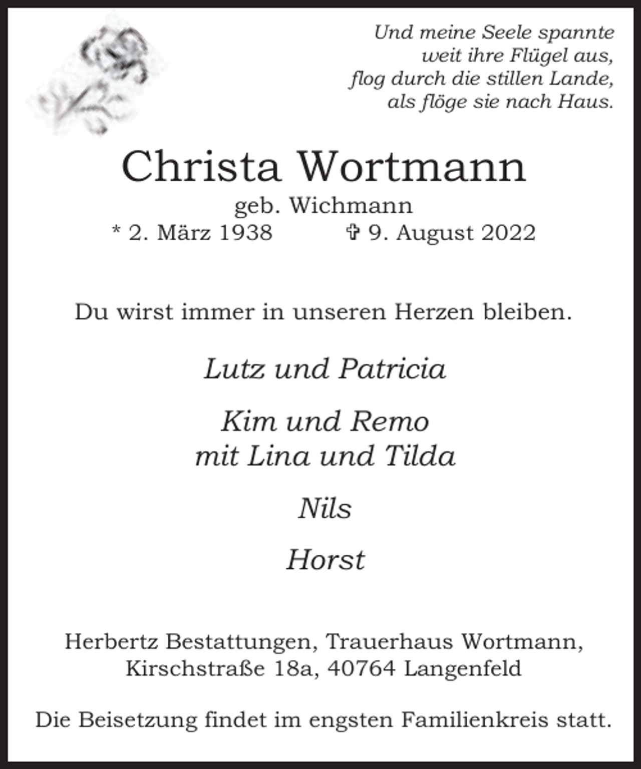 <p>Und meine Seele spannte<br />weit ihre Flügel aus,<br />flog durch die stillen Lande,<br />als flöge sie nach Haus.</p><p>Christa Wortmann<br />geb. Wichmann</p><p>* 2. März 1938</p><p> 9. August 2022</p><p>Du wirst immer in unseren Herzen bleiben.</p><p>Lutz und Patricia<br />Kim und Remo<br />mit Lina und Tilda<br />Nils<br />Horst<br />Herbertz Bestattungen, Trauerhaus Wortmann,<br />Kirschstraße 18a, 40764 Langenfeld<br />Die Beisetzung findet im engsten Familienkreis statt.</p>