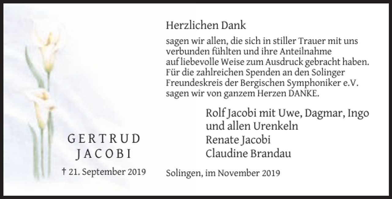 <p>Herzlichen Dank<br />sagen wir allen, die sich in stiller Trauer mit uns<br />verbunden fühlten und ihre Anteilnahme<br />auf liebevolle Weise zum Ausdruck gebracht haben.<br />Für die zahlreichen Spenden an den Solinger<br />Freundeskreis der Bergischen Symphoniker e.V.<br />sagen wir von ganzem Herzen DANKE.</p><p>GERTRUD<br />JACOBI<br />† 21. September 2019</p><p>Rolf Jacobi mit Uwe, Dagmar, Ingo<br />und allen Urenkeln<br />Renate Jacobi<br />Claudine Brandau<br />Solingen, im November 2019</p>