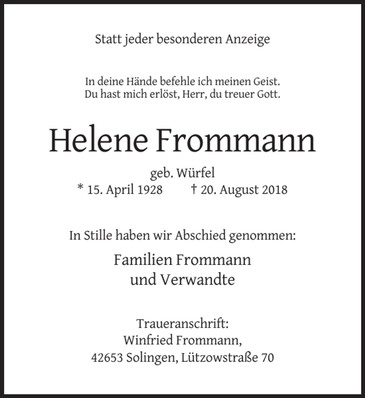 <p>Statt jeder besonderen Anzeige</p><p>In deine Hände befehle ich meinen Geist.<br />Du hast mich erlöst, Herr, du treuer Gott.</p><p>Helene Frommann<br />geb. Würfel<br />* 15. April 1928<br />† 20. August 2018</p><p>In Stille haben wir Abschied genommen:</p><p>Familien Frommann<br />und Verwandte<br />Traueranschrift:<br />Winfried Frommann,<br />42653 Solingen, Lützowstraße 70</p>