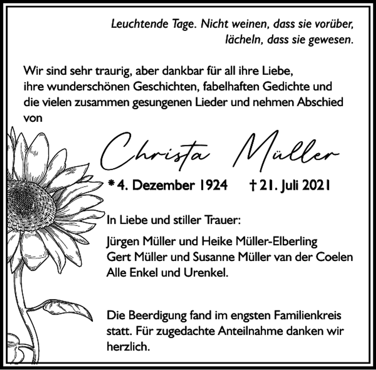 <p>Leuchtende Tage. Nicht weinen, dass sie vorüber,<br />lächeln, dass sie gewesen.<br />Wir sind sehr traurig, aber dankbar für all ihre Liebe,<br />ihre wunderschönen Geschichten, fabelhaften Gedichte und<br />die vielen zusammen gesungenen Lieder und nehmen Abschied<br />von</p><p>Christa Müller<br />* 4. Dezember 1924</p><p>† 21. Juli 2021</p><p>In Liebe und stiller Trauer:<br />Jürgen Müller und Heike Müller-Elberling<br />Gert Müller und Susanne Müller van der Coelen<br />Alle Enkel und Urenkel.<br />Die Beerdigung fand im engsten Familienkreis<br />statt. Für zugedachte Anteilnahme danken wir<br />herzlich.</p>