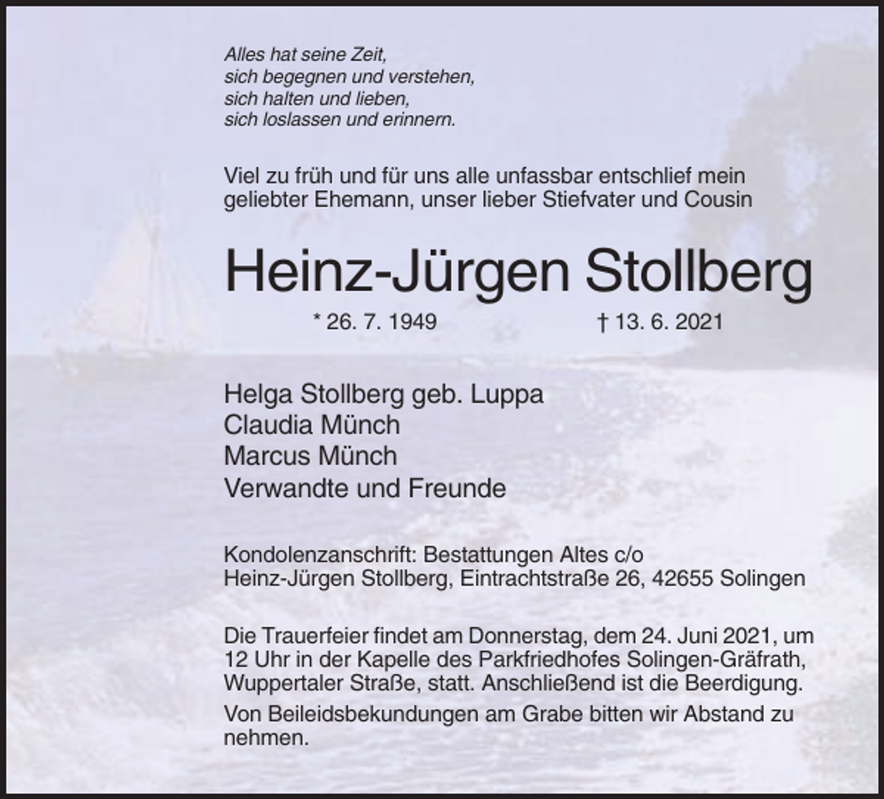 <p>Alles hat seine Zeit,<br />sich begegnen und verstehen,<br />sich halten und lieben,<br />sich loslassen und erinnern.</p><p>Viel zu früh und für uns alle unfassbar entschlief mein<br />geliebter Ehemann, unser lieber Stiefvater und Cousin</p><p>Heinz-Jürgen Stollberg<br />* 26. 7. 1949</p><p>† 13. 6. 2021</p><p>Helga Stollberg geb. Luppa<br />Claudia Münch<br />Marcus Münch<br />Verwandte und Freunde<br />Kondolenzanschrift: Bestattungen Altes c/o<br />Heinz-Jürgen Stollberg, Eintrachtstraße 26, 42655 Solingen<br />Die Trauerfeier findet am Donnerstag, dem 24. Juni 2021, um<br />12 Uhr in der Kapelle des Parkfriedhofes Solingen-Gräfrath,<br />Wuppertaler Straße, statt. Anschließend ist die Beerdigung.<br />Von Beileidsbekundungen am Grabe bitten wir Abstand zu<br />nehmen.</p>