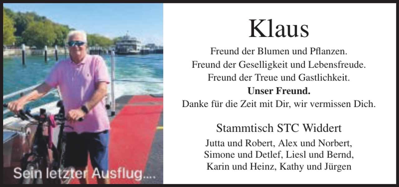 <p>Klaus<br />Freund der Blumen und Pflanzen.<br />Freund der Geselligkeit und Lebensfreude.<br />Freund der Treue und Gastlichkeit.<br />Unser Freund.<br />Danke für die Zeit mit Dir, wir vermissen Dich.</p><p>Stammtisch STC Widdert<br />Jutta und Robert, Alex und Norbert,<br />Simone und Detlef, Liesl und Bernd,<br />Karin und Heinz, Kathy und Jürgen</p>