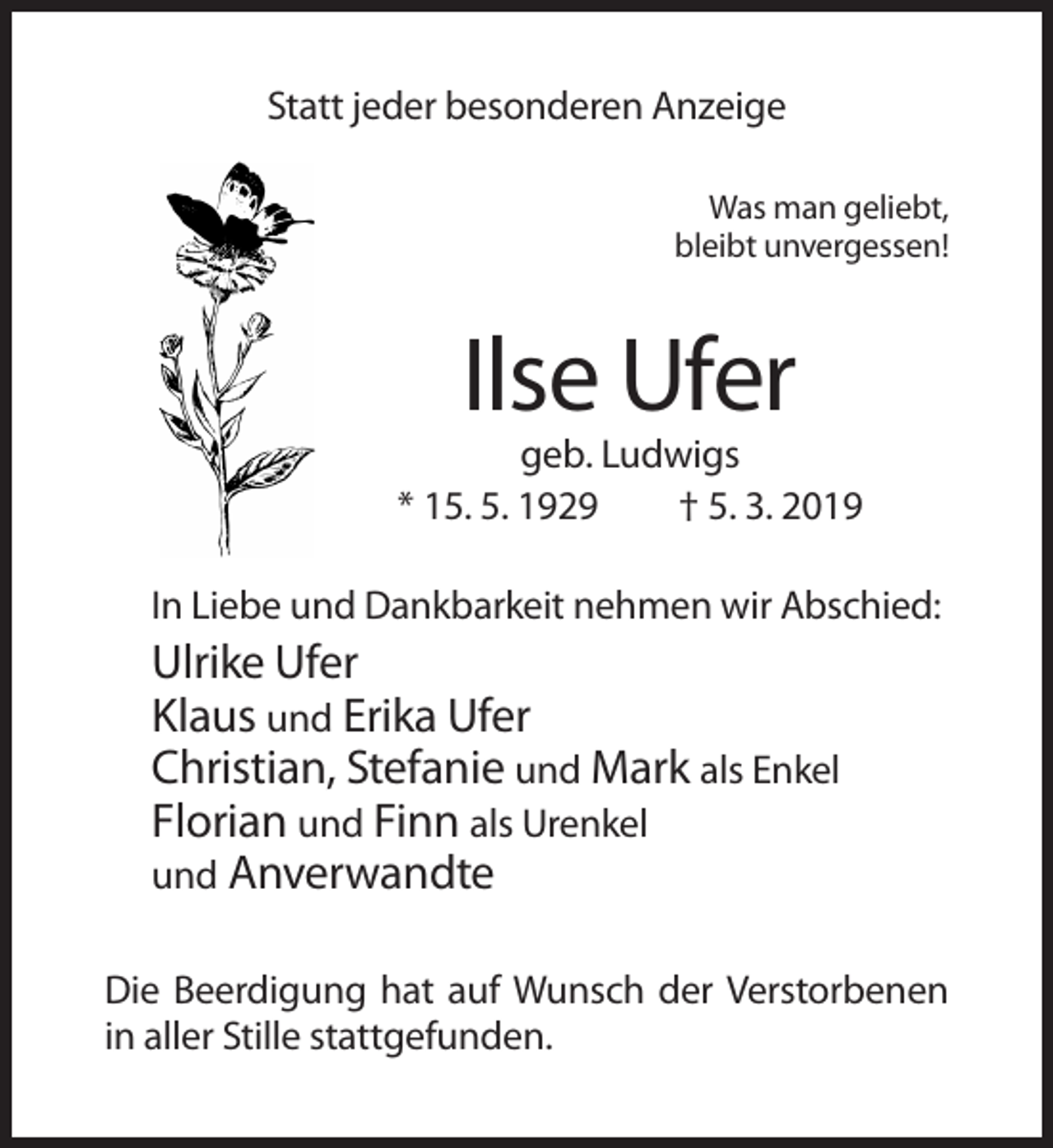 <p>Statt jeder besonderen Anzeige<br />Was man geliebt,<br />bleibt unvergessen!</p><p>Ilse Ufer<br />geb. Ludwigs<br />* 15. 5. 1929<br />† 5. 3. 2019<br />In Liebe und Dankbarkeit nehmen wir Abschied:</p><p>Ulrike Ufer<br />Klaus und Erika Ufer<br />Christian, Stefanie und Mark als Enkel<br />Florian und Finn als Urenkel<br />und Anverwandte<br />Die Beerdigung hat auf Wunsch der Verstorbenen<br />in aller Stille stattgefunden.</p>