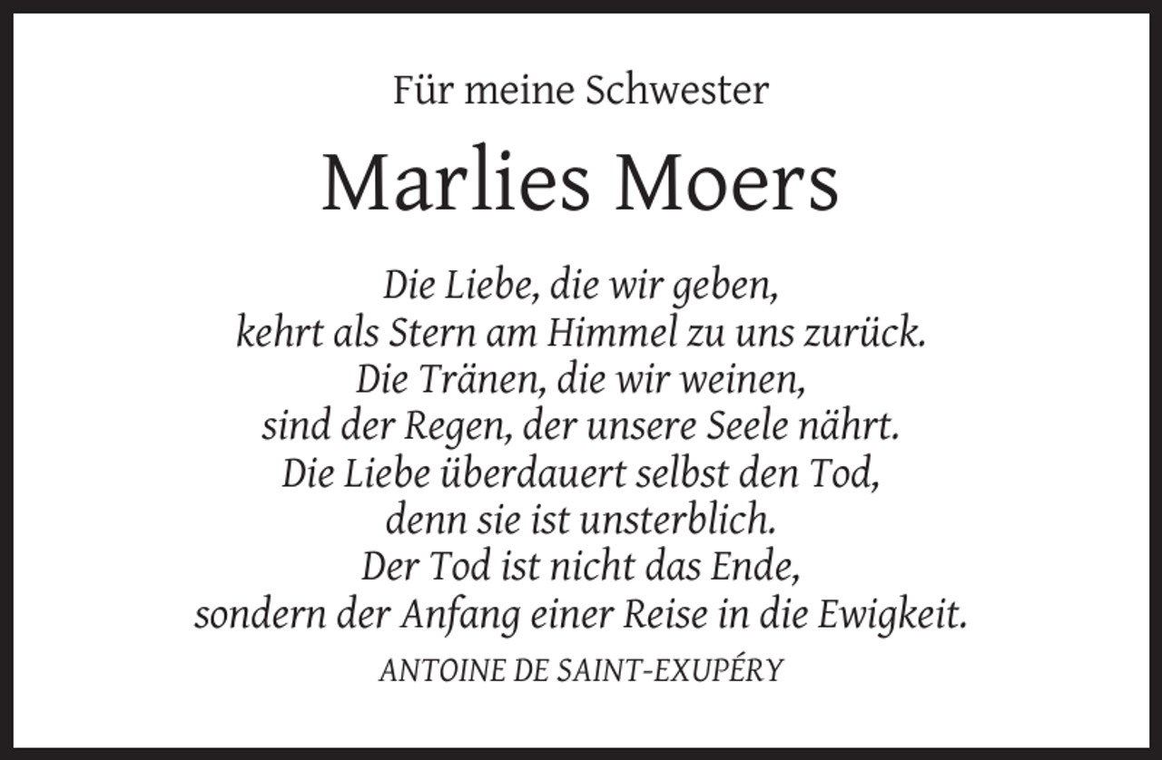 <p>Für meine Schwester</p>
<p>Marlies Moers<br />Die Liebe, die wir geben,<br />kehrt als Stern am Himmel zu uns zurück.<br />Die Tränen, die wir weinen,<br />sind der Regen, der unsere Seele nährt.<br />Die Liebe überdauert selbst den Tod,<br />denn sie ist unsterblich.<br />Der Tod ist nicht das Ende,<br />sondern der Anfang einer Reise in die Ewigkeit.<br />ANTOINE DE SAINT-EXUPÉRY</p>