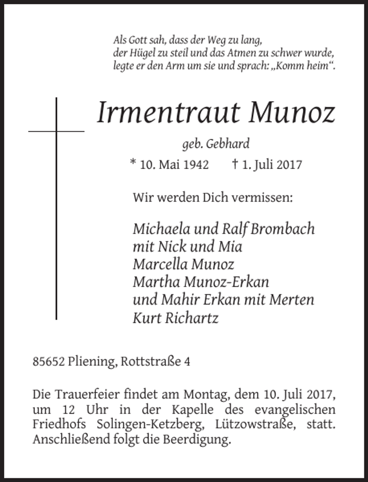 <p>Als Gott sah, dass der Weg zu lang,<br />der Hügel zu steil und das Atmen zu schwer wurde,<br />legte er den Arm um sie und sprach: „Komm heim“.</p><p>Irmentraut Munoz<br />geb. Gebhard<br />* 10. Mai 1942<br />† 1. Juli 2017<br />Wir werden Dich vermissen:</p><p>Michaela und Ralf Brombach<br />mit Nick und Mia<br />Marcella Munoz<br />Martha Munoz-Erkan<br />und Mahir Erkan mit Merten<br />Kurt Richartz<br />85652 Pliening, Rottstraße 4<br />Die Trauerfeier findet am Montag, dem 10. Juli 2017,<br />um 12 Uhr in der Kapelle des evangelischen<br />Friedhofs Solingen-Ketzberg, Lützowstraße, statt.<br />Anschließend folgt die Beerdigung.</p>