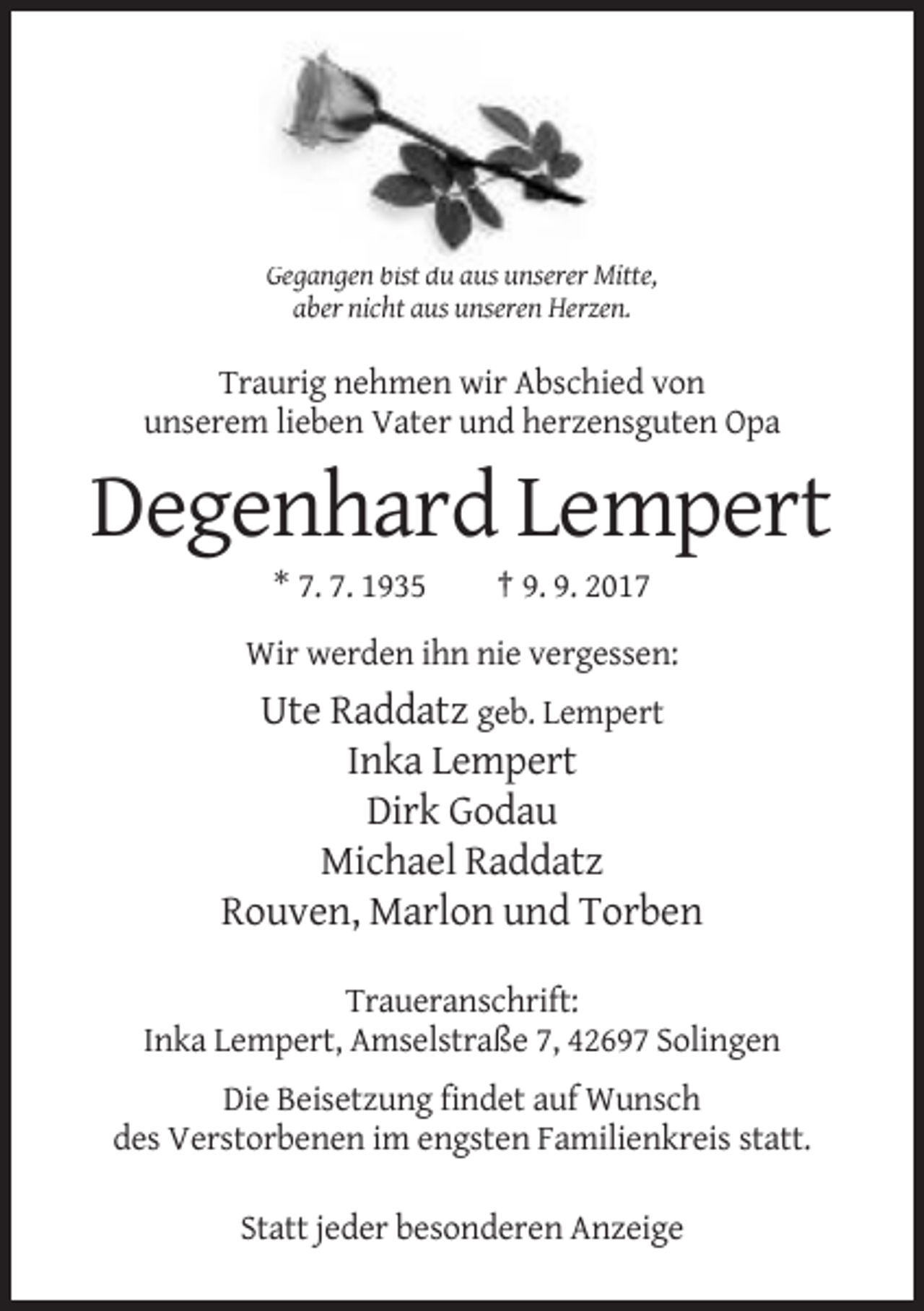 <p>Gegangen bist du aus unserer Mitte,<br />aber nicht aus unseren Herzen.</p><p>Traurig nehmen wir Abschied von<br />unserem lieben Vater und herzensguten Opa</p><p>Degenhard Lempert<br />* 7. 7. 1935</p><p>† 9. 9. 2017</p><p>Wir werden ihn nie vergessen:</p><p>Ute Raddatz geb. Lempert<br />Inka Lempert<br />Dirk Godau<br />Michael Raddatz<br />Rouven, Marlon und Torben<br />Traueranschrift:<br />Inka Lempert, Amselstraße 7, 42697 Solingen<br />Die Beisetzung findet auf Wunsch<br />des Verstorbenen im engsten Familienkreis statt.<br />Statt jeder besonderen Anzeige</p>