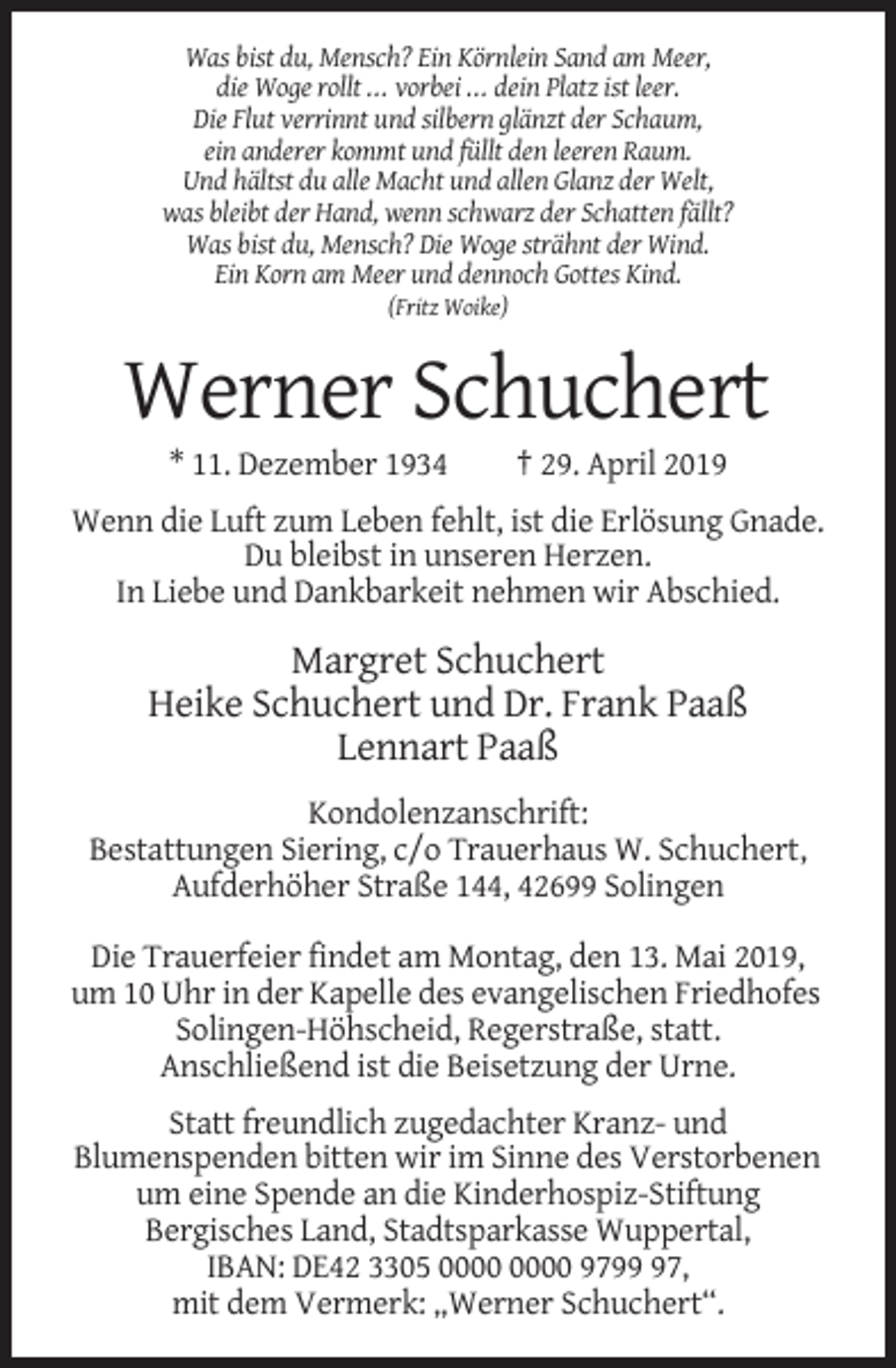 <p>Was bist du, Mensch? Ein Körnlein Sand am Meer,<br />die Woge rollt ... vorbei ... dein Platz ist leer.<br />Die Flut verrinnt und silbern glänzt der Schaum,<br />ein anderer kommt und füllt den leeren Raum.<br />Und hältst du alle Macht und allen Glanz der Welt,<br />was bleibt der Hand, wenn schwarz der Schatten fällt?<br />Was bist du, Mensch? Die Woge strähnt der Wind.<br />Ein Korn am Meer und dennoch Gottes Kind.<br />(Fritz Woike)</p><p>Werner Schuchert<br />* 11. Dezember 1934</p><p>† 29. April 2019</p><p>Wenn die Luft zum Leben fehlt, ist die Erlösung Gnade.<br />Du bleibst in unseren Herzen.<br />In Liebe und Dankbarkeit nehmen wir Abschied.</p><p>Margret Schuchert<br />Heike Schuchert und Dr. Frank Paaß<br />Lennart Paaß<br />Kondolenzanschrift:<br />Bestattungen Siering, c/o Trauerhaus W. Schuchert,<br />Aufderhöher Straße 144, 42699 Solingen<br />Die Trauerfeier findet am Montag, den 13. Mai 2019,<br />um 10 Uhr in der Kapelle des evangelischen Friedhofes<br />Solingen-Höhscheid, Regerstraße, statt.<br />Anschließend ist die Beisetzung der Urne.<br />Statt freundlich zugedachter Kranz- und<br />Blumenspenden bitten wir im Sinne des Verstorbenen<br />um eine Spende an die Kinderhospiz-Stiftung<br />Bergisches Land, Stadtsparkasse Wuppertal,<br />IBAN: DE42 3305 9797,<br />mit dem Vermerk: „Werner Schuchert“.</p>