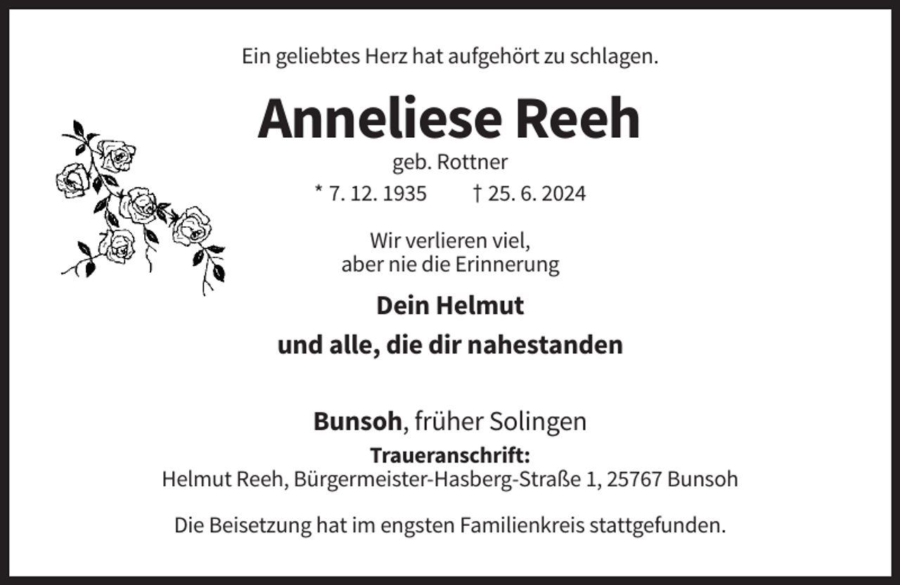 <p>Ein geliebtes Herz hat aufgehört zu schlagen.</p><p>Anneliese Reeh<br />geb. Rottner<br />* 7. 12. 1935<br />† 25. 6. 2024<br />Wir verlieren viel,<br />aber nie die Erinnerung</p><p>Dein Helmut<br />und alle, die dir nahestanden<br />Bunsoh, früher Solingen<br />Traueranschrift:<br />Helmut Reeh, Bürgermeister-Hasberg-Straße 1, 25767 Bunsoh<br />Die Beisetzung hat im engsten Familienkreis stattgefunden.</p>