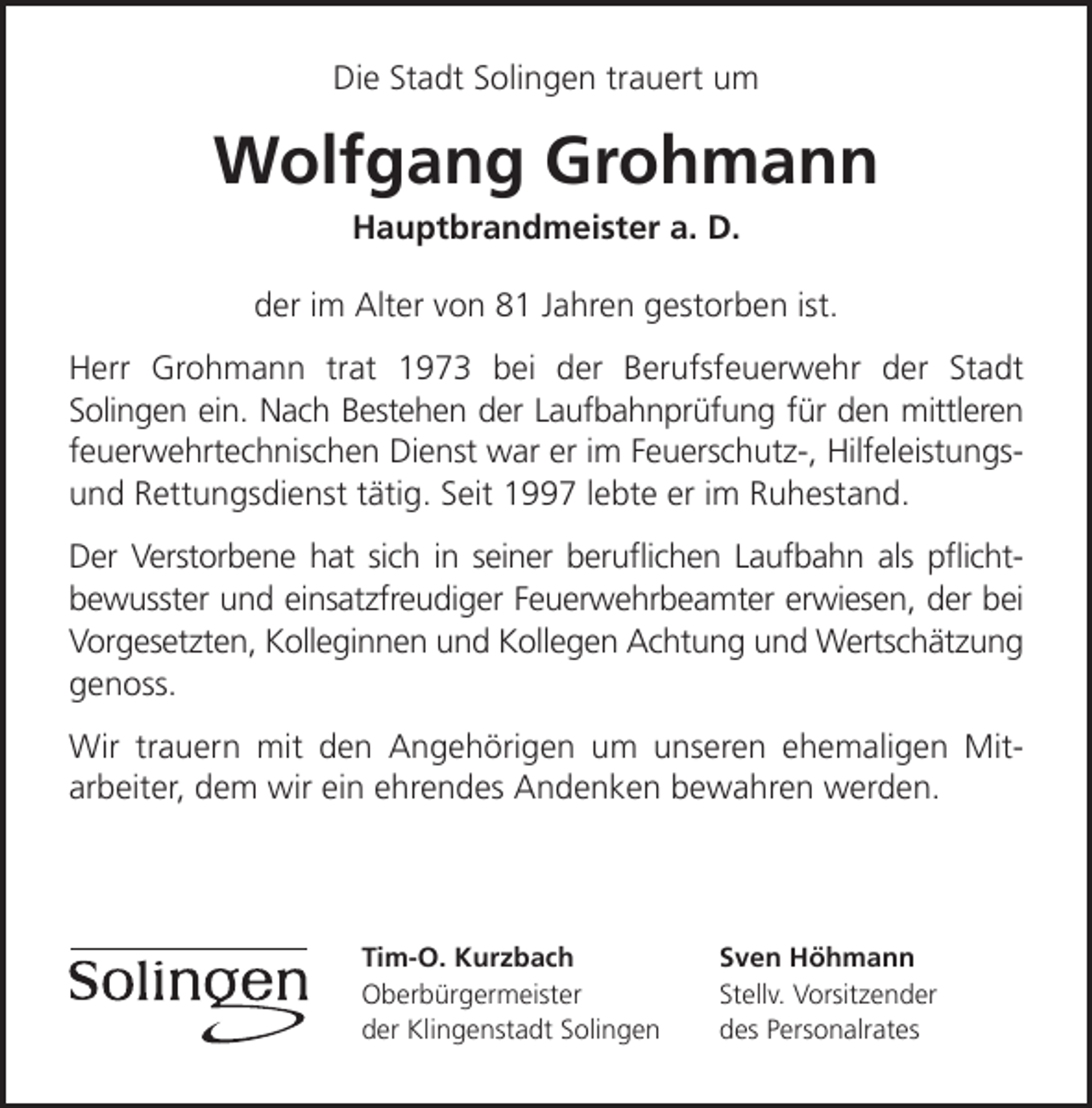<p>Die Stadt Solingen trauert um</p><p>Wolfgang Grohmann<br />Hauptbrandmeister a. D.</p><p>der im Alter von 81 Jahren gestorben ist.<br />Herr Grohmann trat 1973 bei der Berufsfeuerwehr der Stadt<br />Solingen ein. Nach Bestehen der Laufbahnprüfung für den mittleren<br />feuerwehrtechnischen Dienst war er im Feuerschutz-, Hilfeleistungsund Rettungsdienst tätig. Seit 1997 lebte er im Ruhestand.<br />Der Verstorbene hat sich in seiner beruﬂichen Laufbahn als pﬂichtbewusster und einsatzfreudiger Feuerwehrbeamter erwiesen, der bei<br />Vorgesetzten, Kolleginnen und Kollegen Achtung und Wertschätzung<br />genoss.<br />Wir trauern mit den Angehörigen um unseren ehemaligen Mitarbeiter, dem wir ein ehrendes Andenken bewahren werden.</p><p>Tim-O. Kurzbach<br />Oberbürgermeister<br />der Klingenstadt Solingen</p><p>Sven Höhmann<br />Stellv. Vorsitzender<br />des Personalrates</p>