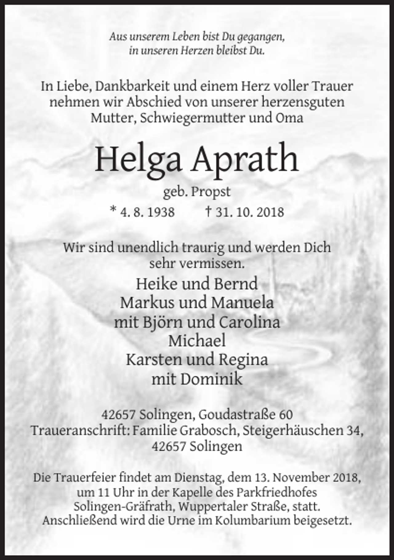 <p>Aus unserem Leben bist Du gegangen,<br />in unseren Herzen bleibst Du.</p><p>In Liebe, Dankbarkeit und einem Herz voller Trauer<br />nehmen wir Abschied von unserer herzensguten<br />Mutter, Schwiegermutter und Oma</p><p>Helga Aprath<br />geb. Propst<br />* 4. 8. 1938<br />† 31. 10. 2018<br />Wir sind unendlich traurig und werden Dich<br />sehr vermissen.</p><p>Heike und Bernd<br />Markus und Manuela<br />mit Björn und Carolina<br />Michael<br />Karsten und Regina<br />mit Dominik<br />42657 Solingen, Goudastraße 60<br />Traueranschrift: Familie Grabosch, Steigerhäuschen 34,<br />42657 Solingen<br />Die Trauerfeier findet am Dienstag, dem 13. November 2018,<br />um 11 Uhr in der Kapelle des Parkfriedhofes<br />Solingen-Gräfrath, Wuppertaler Straße, statt.<br />Anschließend wird die Urne im Kolumbarium beigesetzt.</p>