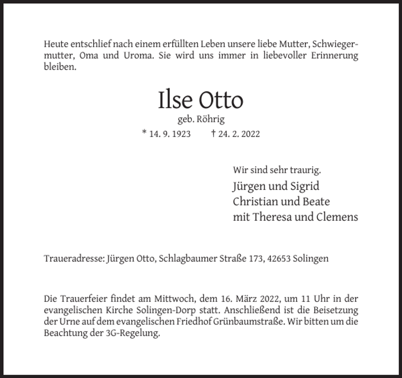 <p>Heute entschlief nach einem erfüllten Leben unsere liebe Mutter, Schwiegermutter, Oma und Uroma. Sie wird uns immer in liebevoller Erinnerung<br />bleiben.</p><p>Ilse Otto<br />geb. Röhrig<br />* 14. 9. 1923<br />† 24. 2. 2022</p><p>Wir sind sehr traurig.</p><p>Jürgen und Sigrid<br />Christian und Beate<br />mit Theresa und Clemens</p><p>Traueradresse: Jürgen Otto, Schlagbaumer Straße 173, 42653 Solingen</p><p>Die Trauerfeier findet am Mittwoch, dem 16. März 2022, um 11 Uhr in der<br />evangelischen Kirche Solingen-Dorp statt. Anschließend ist die Beisetzung<br />der Urne auf dem evangelischen Friedhof Grünbaumstraße. Wir bitten um die<br />Beachtung der 3G-Regelung.</p>