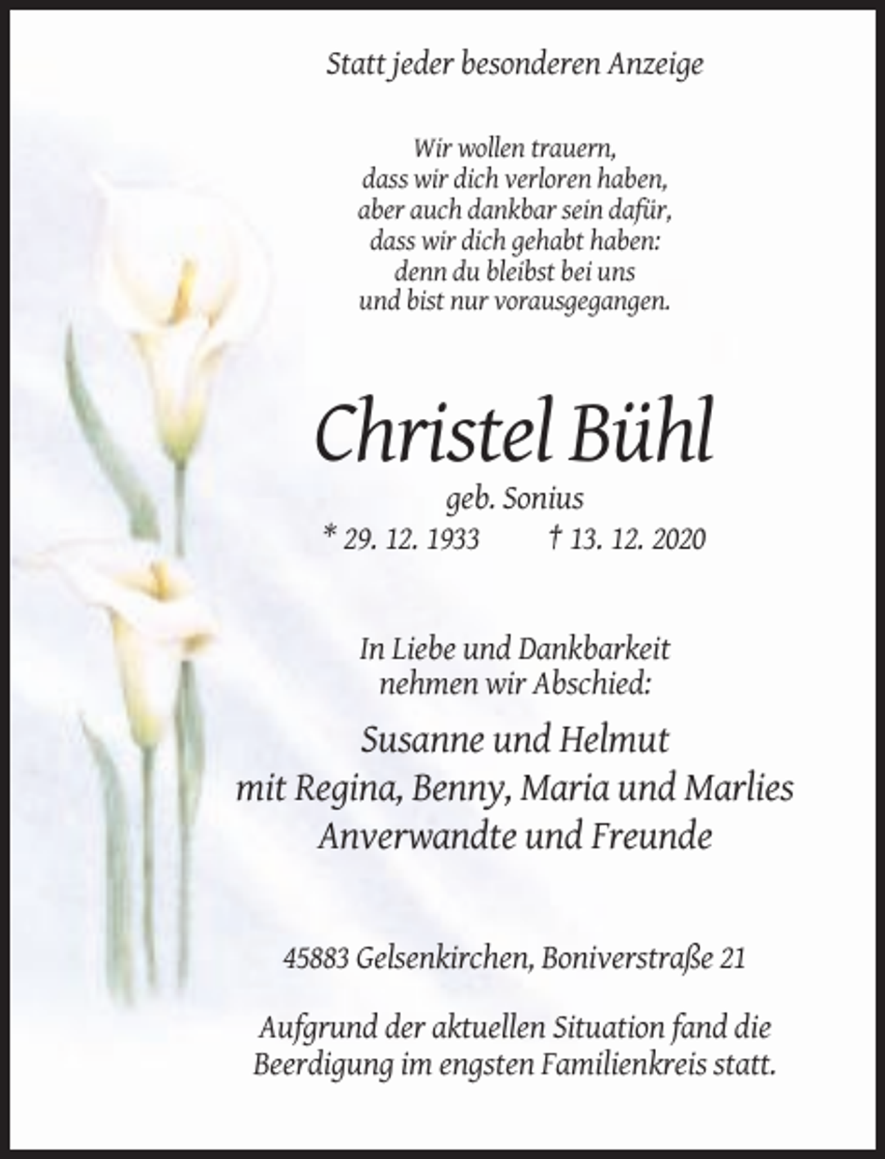 <p>Statt jeder besonderen Anzeige<br />Wir wollen trauern,<br />dass wir dich verloren haben,<br />aber auch dankbar sein dafür,<br />dass wir dich gehabt haben:<br />denn du bleibst bei uns<br />und bist nur vorausgegangen.</p><p>Christel Bühl<br />geb. Sonius<br />* 29. 12. 1933<br />† 13. 12. 2020</p><p>In Liebe und Dankbarkeit<br />nehmen wir Abschied:</p><p>Susanne und Helmut<br />mit Regina, Benny, Maria und Marlies<br />Anverwandte und Freunde</p><p>45883 Gelsenkirchen, Boniverstraße 21<br />Aufgrund der aktuellen Situation fand die<br />Beerdigung im engsten Familienkreis statt.</p>