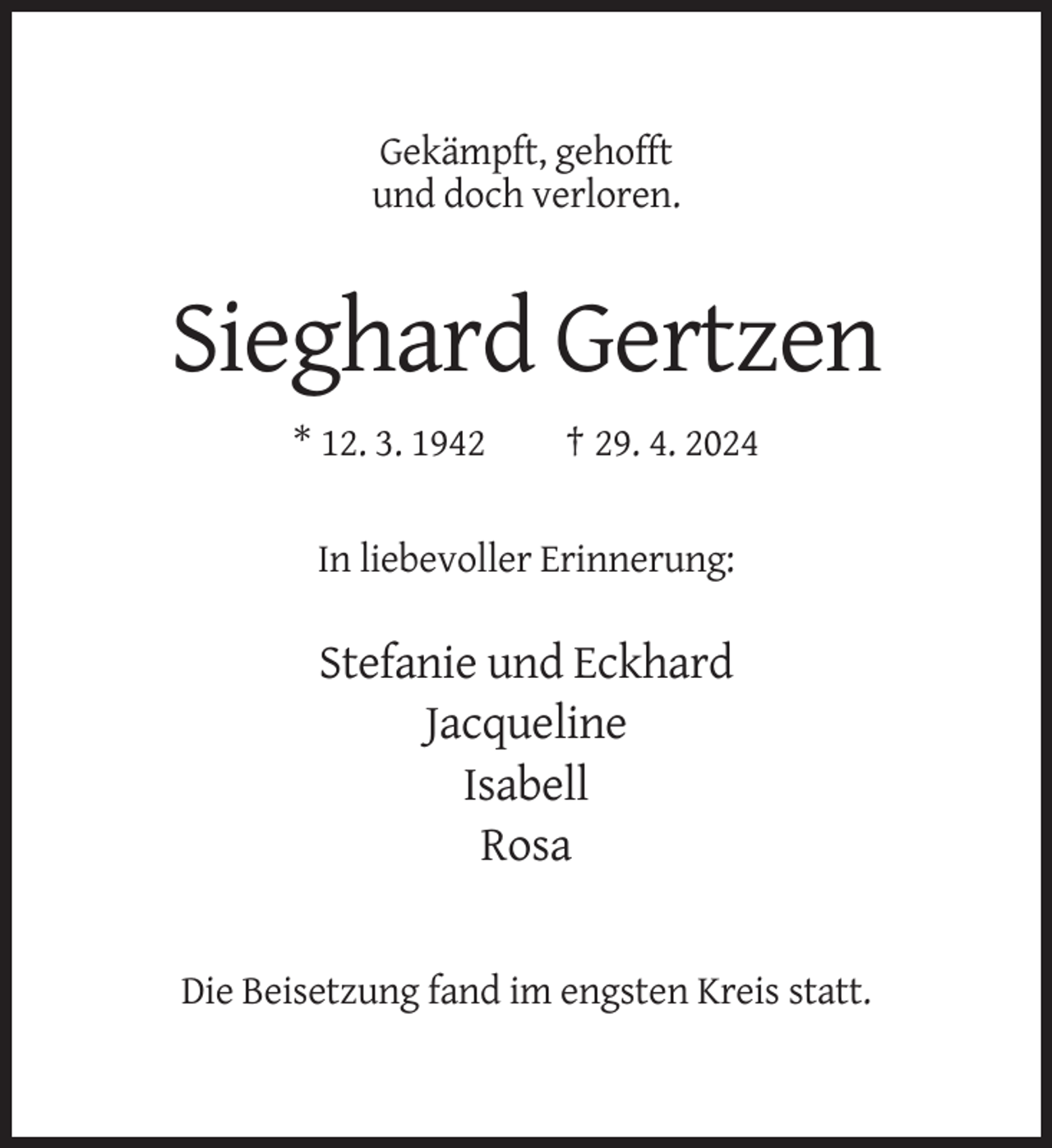 <p>Gekämpft, gehofft<br />und doch verloren.</p><p>Sieghard Gertzen<br />* 12. 3. 1942</p><p>† 29. 4. 2024</p><p>In liebevoller Erinnerung:</p><p>Stefanie und Eckhard<br />Jacqueline<br />Isabell<br />Rosa</p><p>Die Beisetzung fand im engsten Kreis statt.</p>