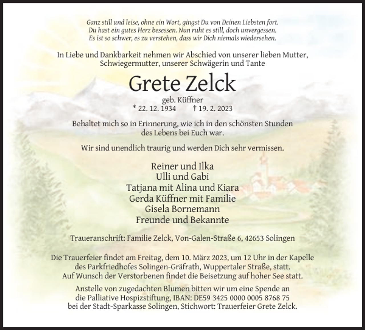 <p>Ganz still und leise, ohne ein Wort, gingst Du von Deinen Liebsten fort.<br />Du hast ein gutes Herz besessen. Nun ruht es still, doch unvergessen.<br />Es ist so schwer, es zu verstehen, dass wir Dich niemals wiedersehen.</p><p>In Liebe und Dankbarkeit nehmen wir Abschied von unserer lieben Mutter,<br />Schwiegermutter, unserer Schwägerin und Tante</p><p>Grete Zelck<br />geb. Küffner<br />* 22. 12. 1934<br />† 19. 2. 2023<br />Behaltet mich so in Erinnerung, wie ich in den schönsten Stunden<br />des Lebens bei Euch war.<br />Wir sind unendlich traurig und werden Dich sehr vermissen.</p><p>Reiner und Ilka<br />Ulli und Gabi<br />Tatjana mit Alina und Kiara<br />Gerda Küffner mit Familie<br />Gisela Bornemann<br />Freunde und Bekannte<br />Traueranschrift: Familie Zelck, Von-Galen-Straße 6, 42653 Solingen<br />Die Trauerfeier findet am Freitag, dem 10. März 2023, um 12 Uhr in der Kapelle<br />des Parkfriedhofes Solingen-Gräfrath, Wuppertaler Straße, statt.<br />Auf Wunsch der Verstorbenen findet die Beisetzung auf hoher See statt.<br />Anstelle von zugedachten Blumen bitten wir um eine Spende an<br />die Palliative Hospizstiftung, IBAN: DE59 3425 05 8768 75<br />bei der Stadt-Sparkasse Solingen, Stichwort: Trauerfeier Grete Zelck.</p>