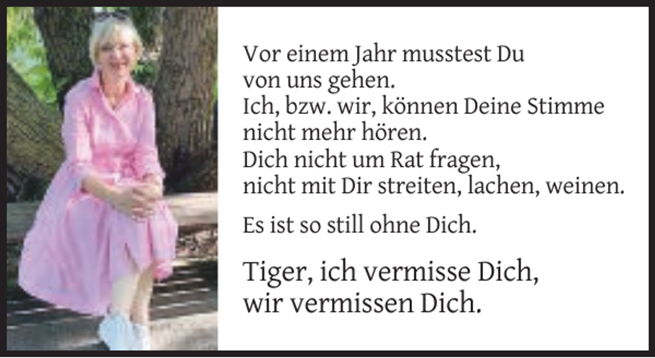 <p>Vor einem Jahr musstest Du<br />von uns gehen.<br />Ich, bzw. wir, können Deine Stimme<br />nicht mehr hören.<br />Dich nicht um Rat fragen,<br />nicht mit Dir streiten, lachen, weinen.<br />Es ist so still ohne Dich.</p><p>Tiger, ich vermisse Dich,<br />wir vermissen Dich.</p>