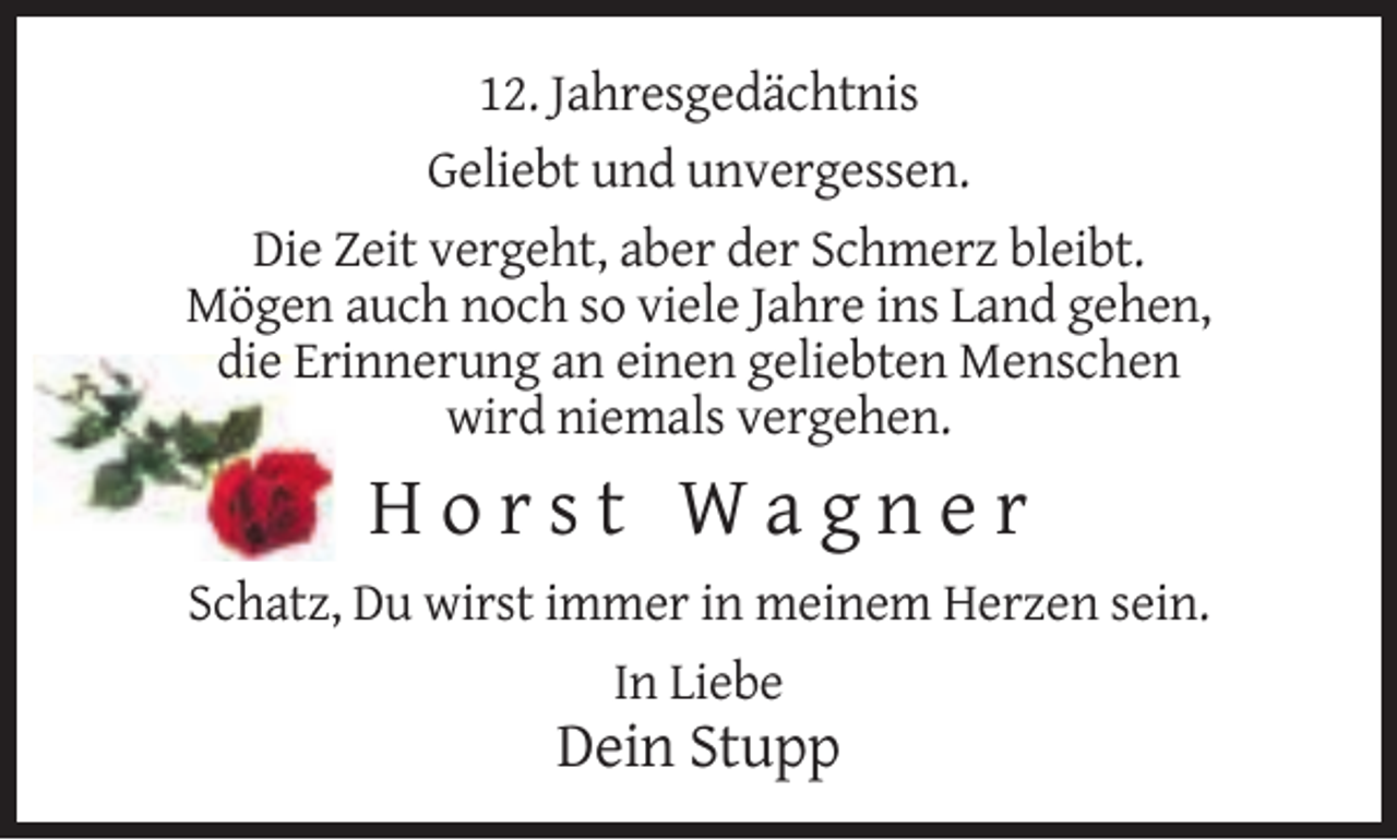 <p>12. Jahresgedächtnis<br />Geliebt und unvergessen.<br />Die Zeit vergeht, aber der Schmerz bleibt.<br />Mögen auch noch so viele Jahre ins Land gehen,<br />die Erinnerung an einen geliebten Menschen<br />wird niemals vergehen.</p><p>Horst Wagner<br />Schatz, Du wirst immer in meinem Herzen sein.<br />In Liebe</p><p>Dein Stupp</p>