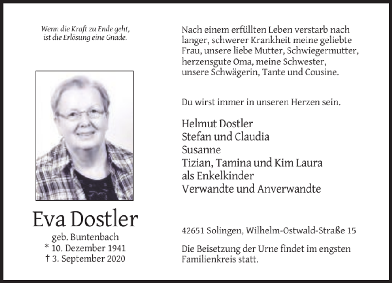<p>Wenn die Kraft zu Ende geht,<br />ist die Erlösung eine Gnade.</p><p>Nach einem erfüllten Leben verstarb nach<br />langer, schwerer Krankheit meine geliebte<br />Frau, unsere liebe Mutter, Schwiegermutter,<br />herzensgute Oma, meine Schwester,<br />unsere Schwägerin, Tante und Cousine.</p><p>Du wirst immer in unseren Herzen sein.</p><p>Helmut Dostler<br />Stefan und Claudia<br />Susanne<br />Tizian, Tamina und Kim Laura<br />als Enkelkinder<br />Verwandte und Anverwandte</p><p>Eva Dostler<br />42651 Solingen, Wilhelm-Ostwald-Straße 15<br />geb. Buntenbach<br />* 10. Dezember 1941<br />† 3. September 2020</p><p>Die Beisetzung der Urne findet im engsten<br />Familienkreis statt.</p>