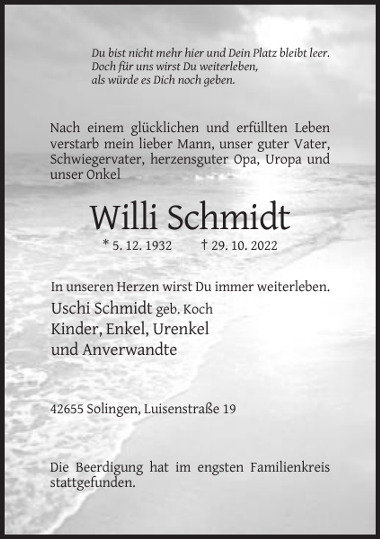 <p>Du bist nicht mehr hier und Dein Platz bleibt leer.<br />Doch für uns wirst Du weiterleben,<br />als würde es Dich noch geben.</p><p>Nach einem glücklichen und erfüllten Leben<br />verstarb mein lieber Mann, unser guter Vater,<br />Schwiegervater, herzensguter Opa, Uropa und<br />unser Onkel</p><p>Willi Schmidt<br />* 5. 12. 1932</p><p>† 29. 10. 2022</p><p>In unseren Herzen wirst Du immer weiterleben.</p><p>Uschi Schmidt geb. Koch<br />Kinder, Enkel, Urenkel<br />und Anverwandte</p><p>42655 Solingen, Luisenstraße 19</p><p>Die Beerdigung hat im engsten Familienkreis<br />stattgefunden.</p>