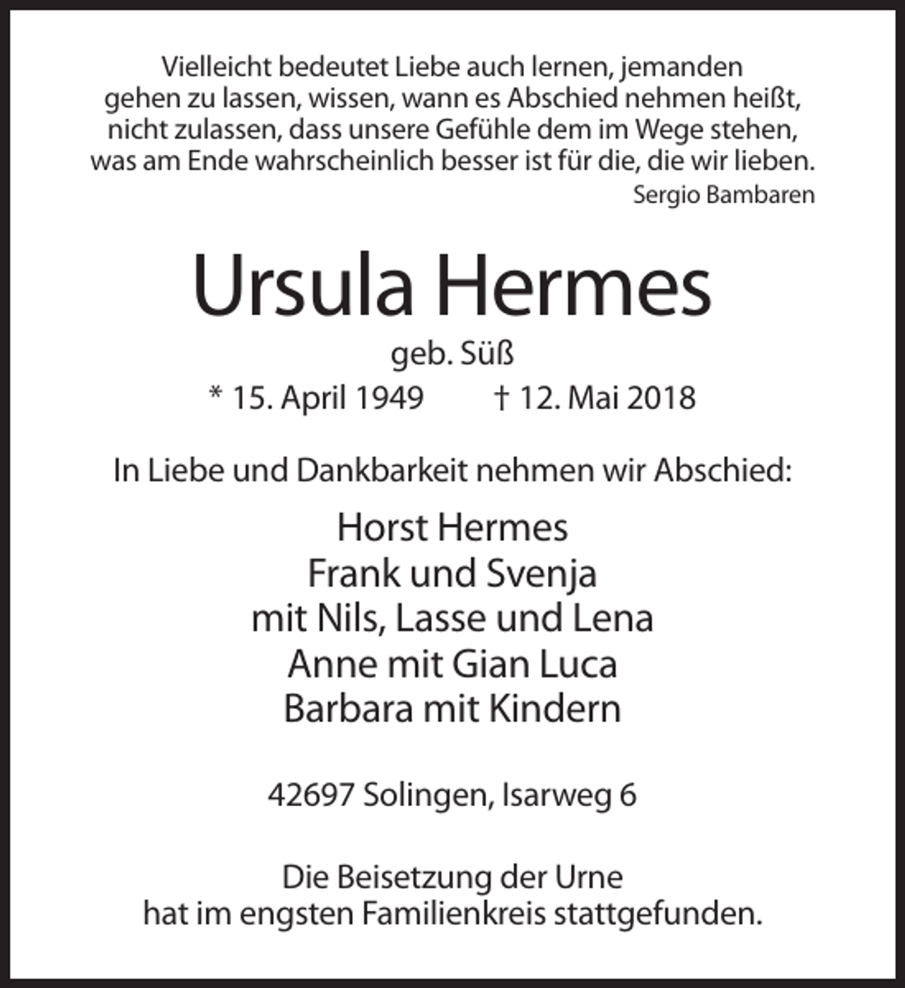 <p>Vielleicht bedeutet Liebe auch lernen, jemanden<br />gehen zu lassen, wissen, wann es Abschied nehmen heißt,<br />nicht zulassen, dass unsere Gefühle dem im Wege stehen,<br />was am Ende wahrscheinlich besser ist für die, die wir lieben.<br />Sergio Bambaren</p><p>Ursula Hermes<br />geb. Süß<br />* 15. April 1949<br />† 12. Mai 2018<br />In Liebe und Dankbarkeit nehmen wir Abschied:</p><p>Horst Hermes<br />Frank und Svenja<br />mit Nils, Lasse und Lena<br />Anne mit Gian Luca<br />Barbara mit Kindern<br />42697 Solingen, Isarweg 6<br />Die Beisetzung der Urne<br />hat im engsten Familienkreis stattgefunden.</p>