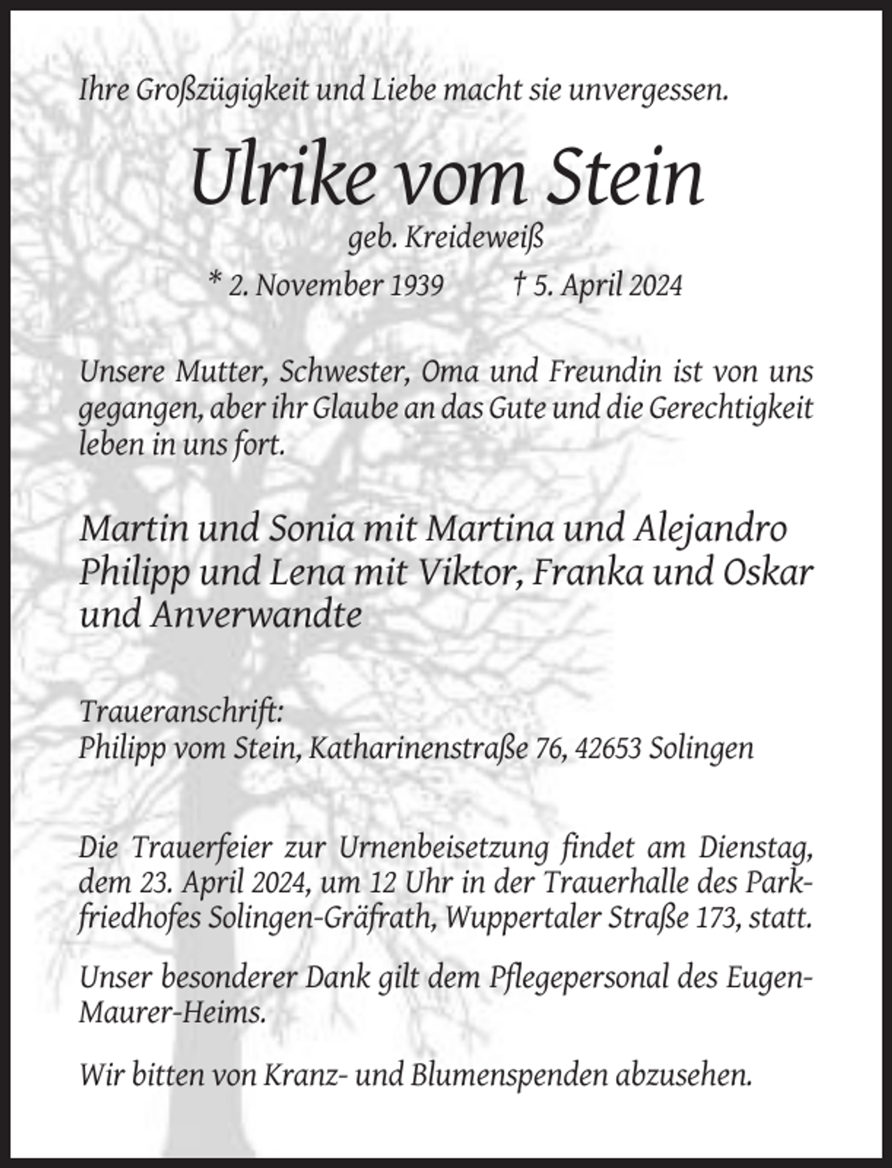 <p>Ihre Großzügigkeit und Liebe macht sie unvergessen.</p><p>Ulrike vom Stein<br />geb. Kreideweiß<br />* 2. November 1939<br />† 5. April 2024<br />Unsere Mutter, Schwester, Oma und Freundin ist von uns<br />gegangen, aber ihr Glaube an das Gute und die Gerechtigkeit<br />leben in uns fort.</p><p>Martin und Sonia mit Martina und Alejandro<br />Philipp und Lena mit Viktor, Franka und Oskar<br />und Anverwandte<br />Traueranschrift:<br />Philipp vom Stein, Katharinenstraße 76, 42653 Solingen</p><p>Die Trauerfeier zur Urnenbeisetzung findet am Dienstag,<br />dem 23. April 2024, um 12 Uhr in der Trauerhalle des Parkfriedhofes Solingen-Gräfrath, Wuppertaler Straße 173, statt.<br />Unser besonderer Dank gilt dem Pflegepersonal des EugenMaurer-Heims.<br />Wir bitten von Kranz- und Blumenspenden abzusehen.</p>