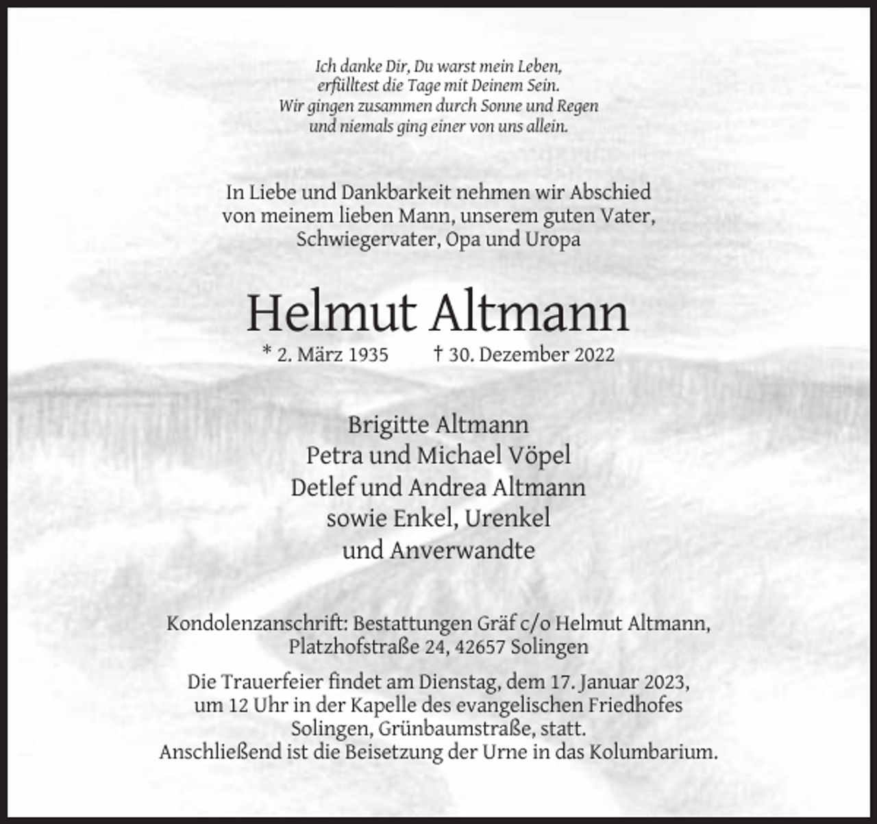 <p>Ich danke Dir, Du warst mein Leben,<br />erfülltest die Tage mit Deinem Sein.<br />Wir gingen zusammen durch Sonne und Regen<br />und niemals ging einer von uns allein.</p><p>In Liebe und Dankbarkeit nehmen wir Abschied<br />von meinem lieben Mann, unserem guten Vater,<br />Schwiegervater, Opa und Uropa</p><p>Helmut Altmann<br />* 2. März 1935</p><p>† 30. Dezember 2022</p><p>Brigitte Altmann<br />Petra und Michael Vöpel<br />Detlef und Andrea Altmann<br />sowie Enkel, Urenkel<br />und Anverwandte<br />Kondolenzanschrift: Bestattungen Gräf c/o Helmut Altmann,<br />Platzhofstraße 24, 42657 Solingen<br />Die Trauerfeier findet am Dienstag, dem 17. Januar 2023,<br />um 12 Uhr in der Kapelle des evangelischen Friedhofes<br />Solingen, Grünbaumstraße, statt.<br />Anschließend ist die Beisetzung der Urne in das Kolumbarium.</p>