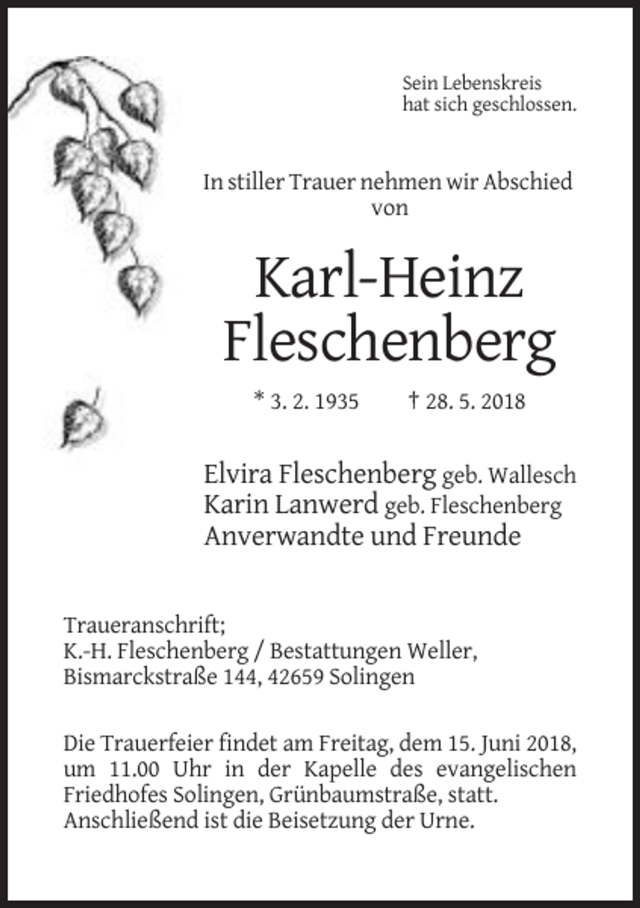<p>Sein Lebenskreis<br />hat sich geschlossen.</p><p>In stiller Trauer nehmen wir Abschied<br />von</p><p>Karl-Heinz<br />Fleschenberg<br />* 3. 2. 1935</p><p>† 28. 5. 2018</p><p>Elvira Fleschenberg geb. Wallesch<br />Karin Lanwerd geb. Fleschenberg<br />Anverwandte und Freunde</p><p>Traueranschrift;<br />K.-H. Fleschenberg / Bestattungen Weller,<br />Bismarckstraße 144, 42659 Solingen<br />Die Trauerfeier findet am Freitag, dem 15. Juni 2018,<br />um 11.00 Uhr in der Kapelle des evangelischen<br />Friedhofes Solingen, Grünbaumstraße, statt.<br />Anschließend ist die Beisetzung der Urne.</p>