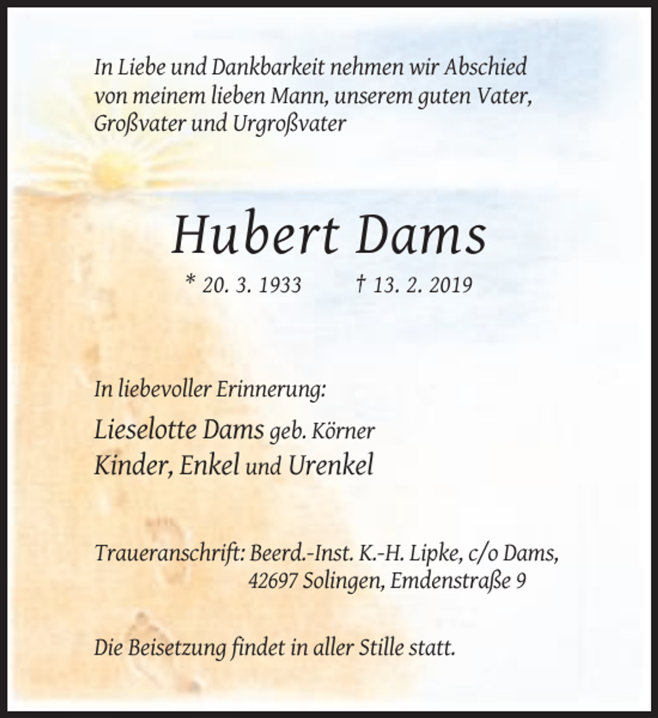 <p>In Liebe und Dankbarkeit nehmen wir Abschied<br />von meinem lieben Mann, unserem guten Vater,<br />Großvater und Urgroßvater</p><p>Hubert Dams<br />* 20. 3. 1933</p><p>† 13. 2. 2019</p><p>In liebevoller Erinnerung:</p><p>Lieselotte Dams geb. Körner<br />Kinder, Enkel und Urenkel</p><p>Traueranschrift: Beerd.-Inst. K.-H. Lipke, c/o Dams,<br />42697 Solingen, Emdenstraße 9<br />Die Beisetzung findet in aller Stille statt.</p>