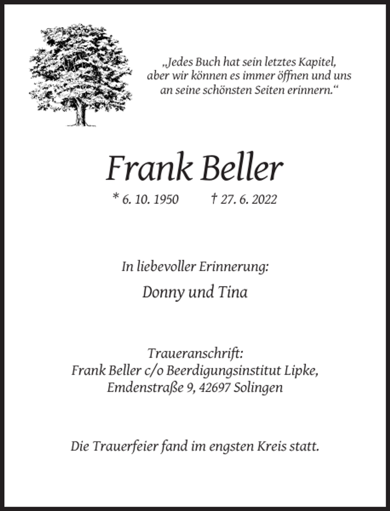 <p>„Jedes Buch hat sein letztes Kapitel,<br />aber wir können es immer öffnen und uns<br />an seine schönsten Seiten erinnern.“</p><p>Frank Beller<br />* 6. 10. 1950</p><p>† 27. 6. 2022</p><p>In liebevoller Erinnerung:</p><p>Donny und Tina</p><p>Traueranschrift:<br />Frank Beller c/o Beerdigungsinstitut Lipke,<br />Emdenstraße 9, 42697 Solingen</p><p>Die Trauerfeier fand im engsten Kreis statt.</p>