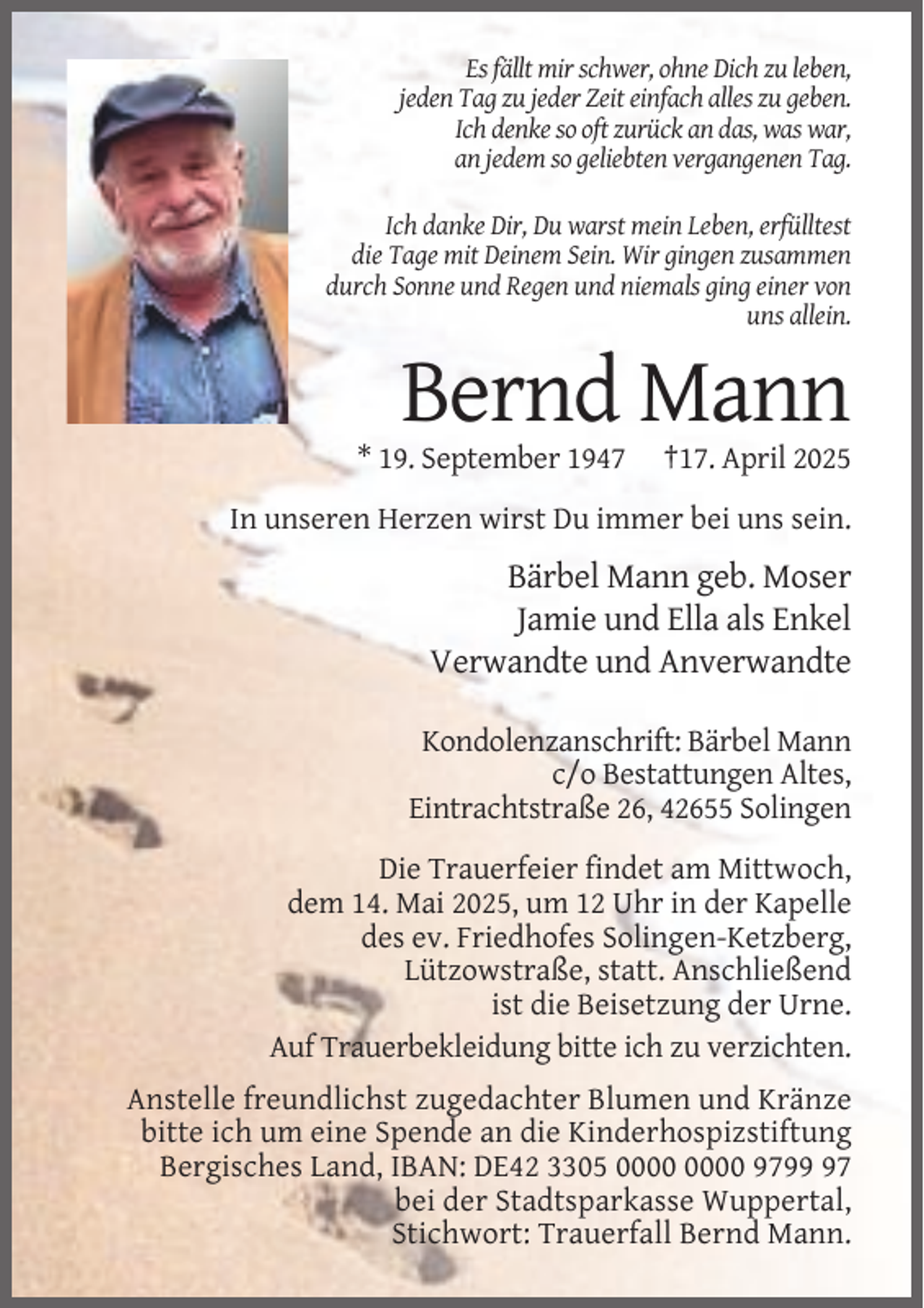 <p>Es fällt mir schwer, ohne Dich zu leben,<br />jeden Tag zu jeder Zeit einfach alles zu geben.<br />Ich denke so oft zurück an das, was war,<br />an jedem so geliebten vergangenen Tag.<br />Ich danke Dir, Du warst mein Leben, erfülltest<br />die Tage mit Deinem Sein. Wir gingen zusammen<br />durch Sonne und Regen und niemals ging einer von<br />uns allein.</p><p>Bernd Mann<br />* 19. September 1947</p><p>†17. April 2025</p><p>In unseren Herzen wirst Du immer bei uns sein.</p><p>Bärbel Mann geb. Moser<br />Jamie und Ella als Enkel<br />Verwandte und Anverwandte<br />Kondolenzanschrift: Bärbel Mann<br />c/o Bestattungen Altes,<br />Eintrachtstraße 26, 42655 Solingen<br />Die Trauerfeier findet am Mittwoch,<br />dem 14. Mai 2025, um 12 Uhr in der Kapelle<br />des ev. Friedhofes Solingen-Ketzberg,<br />Lützowstraße, statt. Anschließend<br />ist die Beisetzung der Urne.<br />Auf Trauerbekleidung bitte ich zu verzichten.<br />Anstelle freundlichst zugedachter Blumen und Kränze<br />bitte ich um eine Spende an die Kinderhospizstiftung<br />Bergisches Land, IBAN: DE42 3305 9797<br />bei der Stadtsparkasse Wuppertal,<br />Stichwort: Trauerfall Bernd Mann.</p>