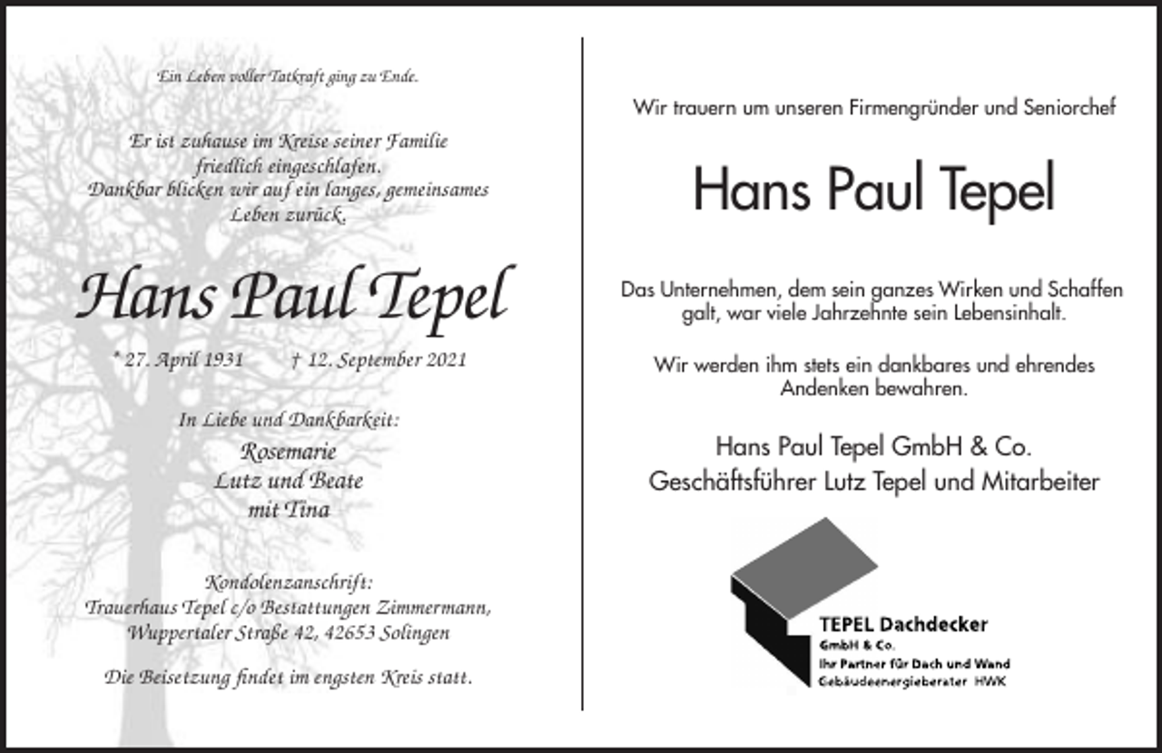 <p>Ein Leben voller Tatkraft ging zu Ende.</p><p>Wir trauern um unseren Firmengründer und Seniorchef</p><p>Er ist zuhause im Kreise seiner Familie<br />friedlich eingeschlafen.<br />Dankbar blicken wir auf ein langes, gemeinsames<br />Leben zurück.</p><p>Hans Paul Tepel<br />* 27. April 1931</p><p>† 12. September 2021</p><p>Hans Paul Tepel<br />Das Unternehmen, dem sein ganzes Wirken und Schaffen<br />galt, war viele Jahrzehnte sein Lebensinhalt.<br />Wir werden ihm stets ein dankbares und ehrendes<br />Andenken bewahren.</p><p>In Liebe und Dankbarkeit:</p><p>Rosemarie<br />Lutz und Beate<br />mit Tina<br />Kondolenzanschrift:<br />Trauerhaus Tepel c/o Bestattungen Zimmermann,<br />Wuppertaler Straße 42, 42653 Solingen<br />Die Beisetzung findet im engsten Kreis statt.</p><p>Hans Paul Tepel GmbH &amp; Co.<br />Geschäftsführer Lutz Tepel und Mitarbeiter</p>