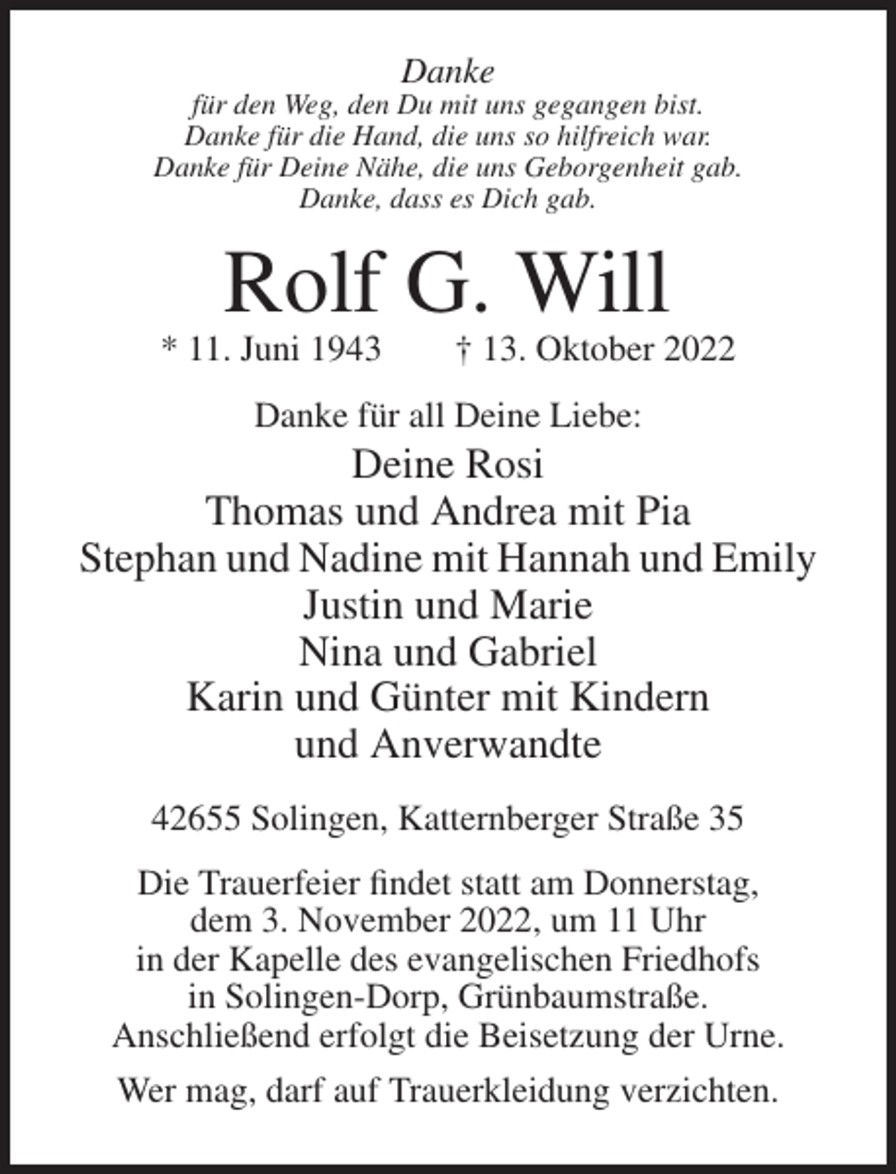 <p>Danke<br />für den Weg, den Du mit uns gegangen bist.<br />Danke für die Hand, die uns so hilfreich war.<br />Danke für Deine Nähe, die uns Geborgenheit gab.<br />Danke, dass es Dich gab.</p><p>Rolf G. Will<br />* 11. Juni 1943</p><p>† 13. Oktober 2022</p><p>Danke für all Deine Liebe:</p><p>Deine Rosi<br />Thomas und Andrea mit Pia<br />Stephan und Nadine mit Hannah und Emily<br />Justin und Marie<br />Nina und Gabriel<br />Karin und Günter mit Kindern<br />und Anverwandte<br />42655 Solingen, Katternberger Straße 35<br />Die Trauerfeier findet statt am Donnerstag,<br />dem 3. November 2022, um 11 Uhr<br />in der Kapelle des evangelischen Friedhofs<br />in Solingen-Dorp, Grünbaumstraße.<br />Anschließend erfolgt die Beisetzung der Urne.<br />Wer mag, darf auf Trauerkleidung verzichten.</p>