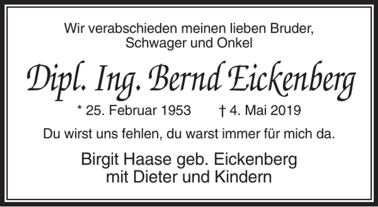 <p>Wir verabschieden meinen lieben Bruder,<br />Schwager und Onkel</p><p>Dipl. Ing. Bernd Eickenberg<br />* 25. Februar 1953</p><p>† 4. Mai 2019</p><p>Du wirst uns fehlen, du warst immer für mich da.</p><p>Birgit Haase geb. Eickenberg<br />mit Dieter und Kindern</p>