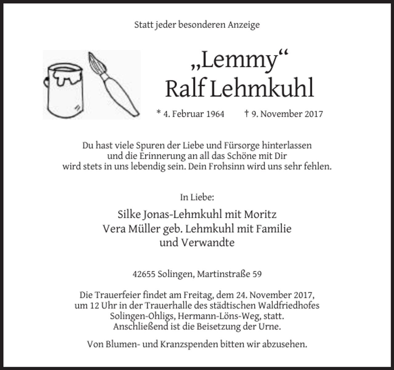 <p>Statt jeder besonderen Anzeige</p><p>„Lemmy“<br />Ralf Lehmkuhl<br />* 4. Februar 1964</p><p>† 9. November 2017</p><p>Du hast viele Spuren der Liebe und Fürsorge hinterlassen<br />und die Erinnerung an all das Schöne mit Dir<br />wird stets in uns lebendig sein. Dein Frohsinn wird uns sehr fehlen.</p><p>In Liebe:</p><p>Silke Jonas-Lehmkuhl mit Moritz<br />Vera Müller geb. Lehmkuhl mit Familie<br />und Verwandte<br />42655 Solingen, Martinstraße 59<br />Die Trauerfeier findet am Freitag, dem 24. November 2017,<br />um 12 Uhr in der Trauerhalle des städtischen Waldfriedhofes<br />Solingen-Ohligs, Hermann-Löns-Weg, statt.<br />Anschließend ist die Beisetzung der Urne.<br />Von Blumen- und Kranzspenden bitten wir abzusehen.</p>