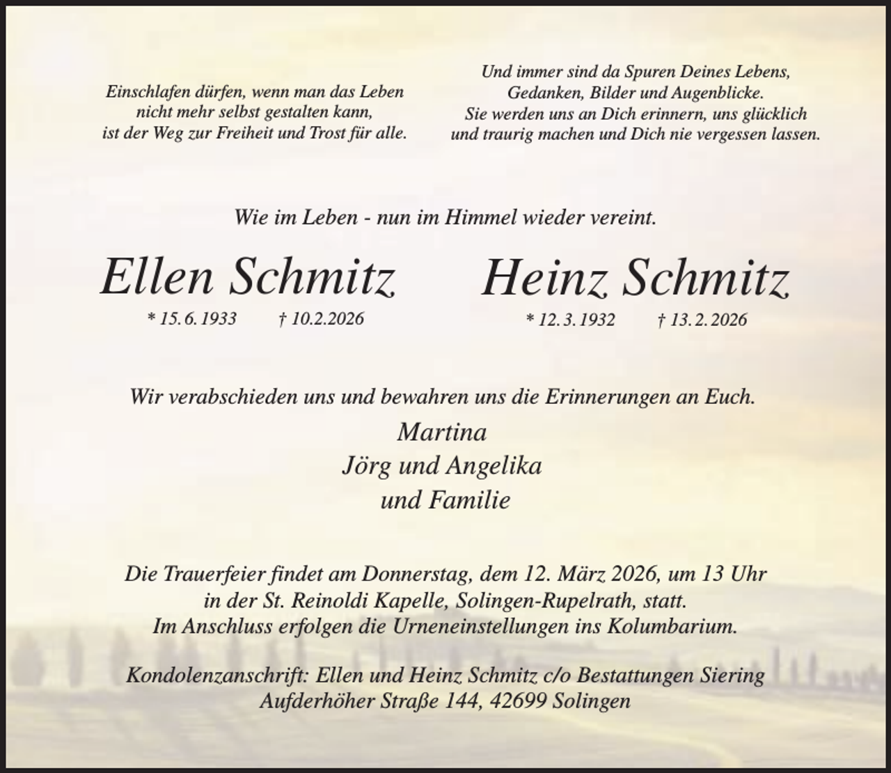 <p>Einschlafen dürfen, wenn man das Leben<br />nicht mehr selbst gestalten kann,<br />ist der Weg zur Freiheit und Trost für alle.</p><p>Und immer sind da Spuren Deines Lebens,<br />Gedanken, Bilder und Augenblicke.<br />Sie werden uns an Dich erinnern, uns glücklich<br />und traurig machen und Dich nie vergessen lassen.</p><p>Wie im Leben - nun im Himmel wieder vereint.</p><p>Ellen Schmitz<br />* 15. 6. 1933</p><p>† 10.2.2026</p><p>Heinz Schmitz<br />* 12. 3. 1932</p><p>† 13. 2. 2026</p><p>Wir verabschieden uns und bewahren uns die Erinnerungen an Euch.</p><p>Martina<br />Jörg und Angelika<br />und Familie<br />Die Trauerfeier findet am Donnerstag, dem 12. März 2026, um 13 Uhr<br />in der St. Reinoldi Kapelle, Solingen-Rupelrath, statt.<br />Im Anschluss erfolgen die Urneneinstellungen ins Kolumbarium.<br />Kondolenzanschrift: Ellen und Heinz Schmitz c/o Bestattungen Siering<br />Aufderhöher Straße 144, 42699 Solingen</p>