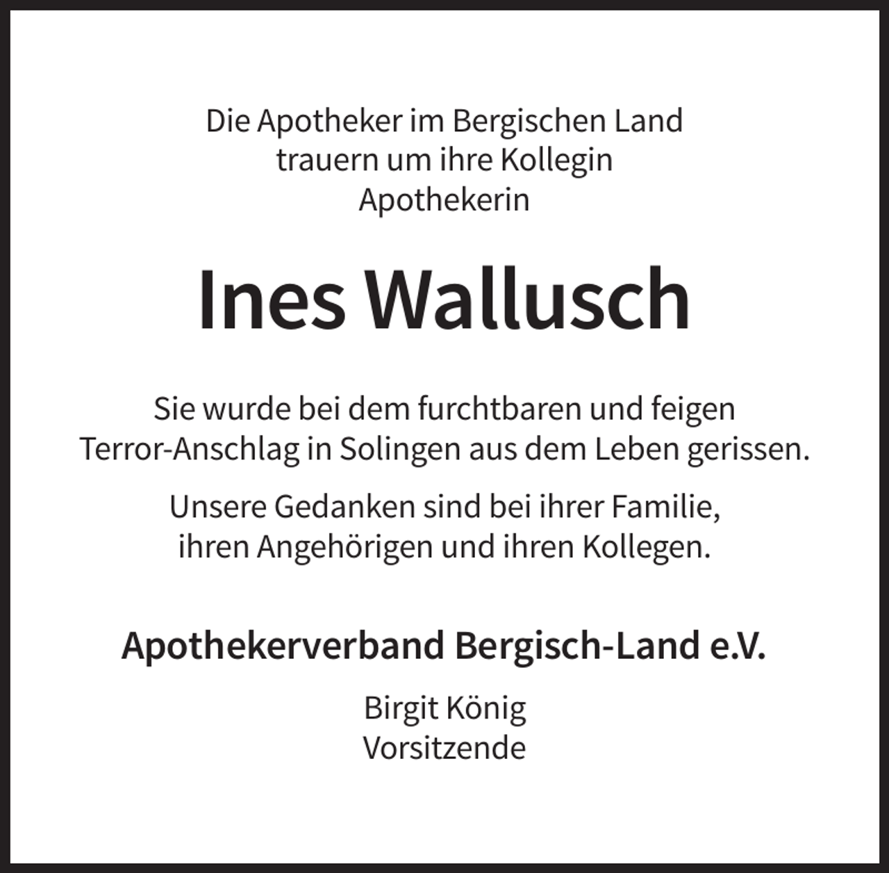<p>Die Apotheker im Bergischen Land<br />trauern um ihre Kollegin<br />Apothekerin</p><p>Ines Wallusch<br />Sie wurde bei dem furchtbaren und feigen<br />Terror-Anschlag in Solingen aus dem Leben gerissen.<br />Unsere Gedanken sind bei ihrer Familie,<br />ihren Angehörigen und ihren Kollegen.</p><p>Apothekerverband Bergisch-Land e.V.<br />Birgit König<br />Vorsitzende</p>