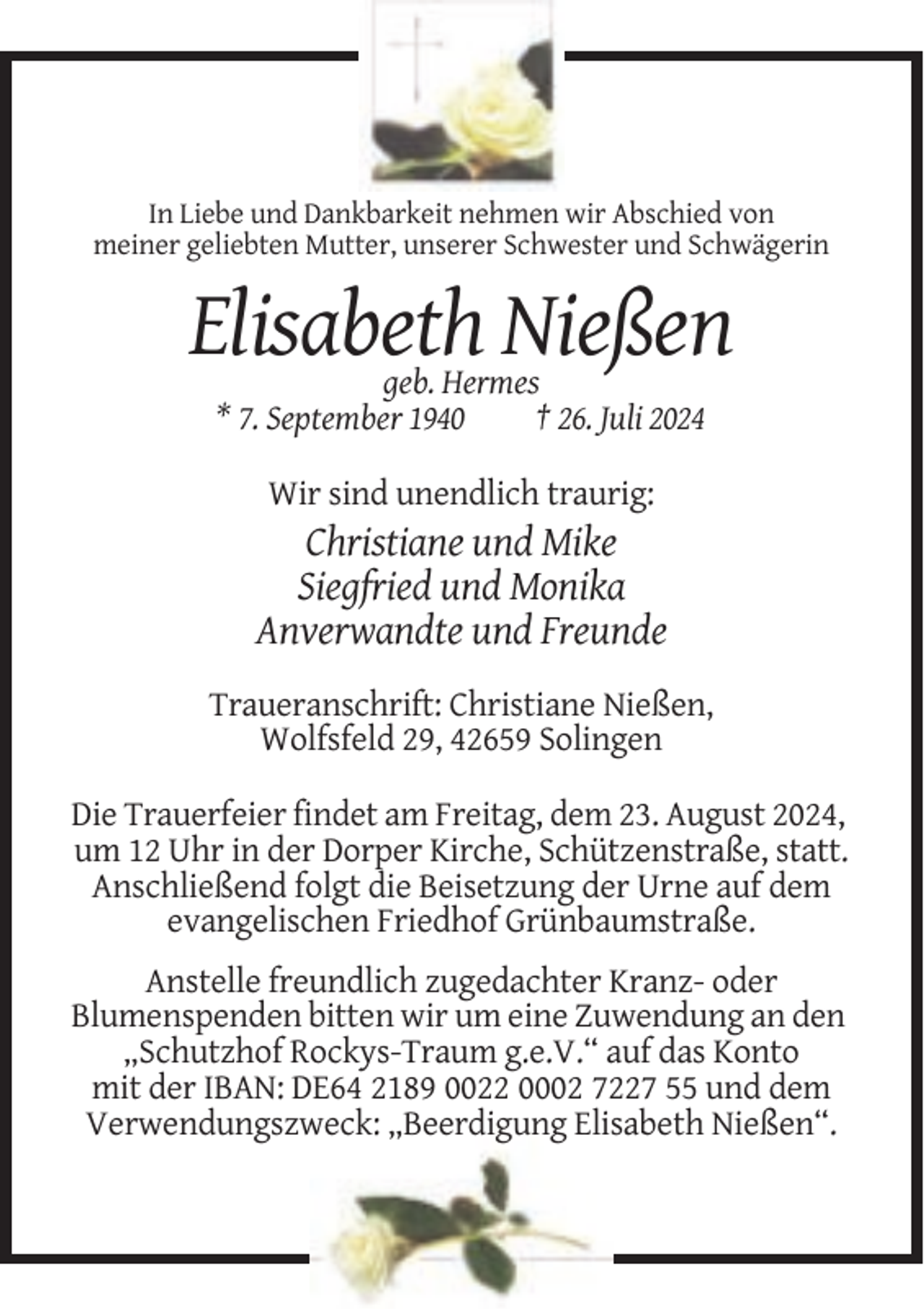 <p>In Liebe und Dankbarkeit nehmen wir Abschied von<br />meiner geliebten Mutter, unserer Schwester und Schwägerin</p><p>Elisabeth Nießen<br />geb. Hermes<br />* 7. September 1940<br />† 26. Juli 2024<br />Wir sind unendlich traurig:</p><p>Christiane und Mike<br />Siegfried und Monika<br />Anverwandte und Freunde<br />Traueranschrift: Christiane Nießen,<br />Wolfsfeld 29, 42659 Solingen<br />Die Trauerfeier findet am Freitag, dem 23. August 2024,<br />um 12 Uhr in der Dorper Kirche, Schützenstraße, statt.<br />Anschließend folgt die Beisetzung der Urne auf dem<br />evangelischen Friedhof Grünbaumstraße.<br />Anstelle freundlich zugedachter Kranz- oder<br />Blumenspenden bitten wir um eine Zuwendung an den<br />„Schutzhof Rockys-Traum g.e.V.“ auf das Konto<br />mit der IBAN: DE64 2189 0022 0002 7227 55 und dem<br />Verwendungszweck: „Beerdigung Elisabeth Nießen“.</p>