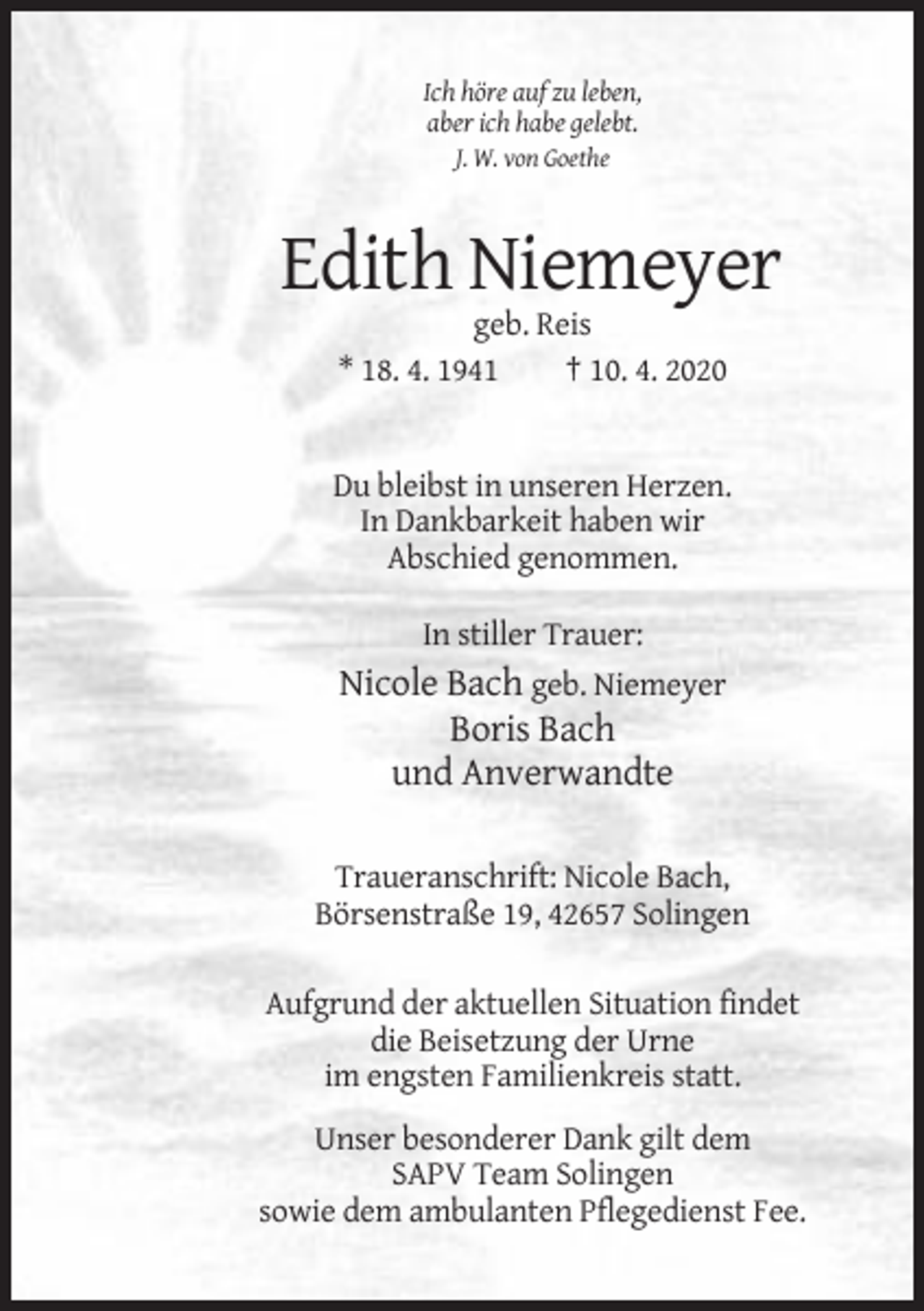 <p>Ich höre auf zu leben,<br />aber ich habe gelebt.<br />J. W. von Goethe</p><p>Edith Niemeyer<br />geb. Reis<br />* 18. 4. 1941<br />† 10. 4. 2020</p><p>Du bleibst in unseren Herzen.<br />In Dankbarkeit haben wir<br />Abschied genommen.<br />In stiller Trauer:</p><p>Nicole Bach geb. Niemeyer<br />Boris Bach<br />und Anverwandte<br />Traueranschrift: Nicole Bach,<br />Börsenstraße 19, 42657 Solingen<br />Aufgrund der aktuellen Situation findet<br />die Beisetzung der Urne<br />im engsten Familienkreis statt.<br />Unser besonderer Dank gilt dem<br />SAPV Team Solingen<br />sowie dem ambulanten Pflegedienst Fee.</p>