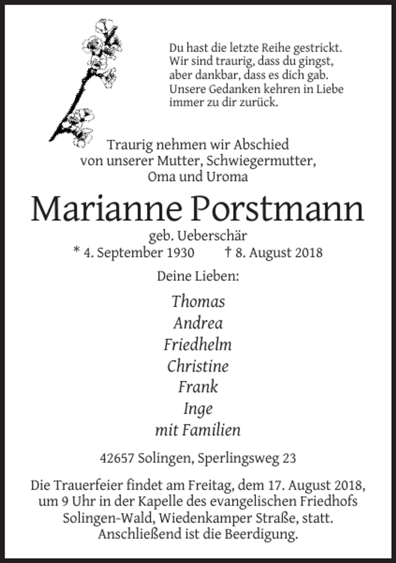 <p>Du hast die letzte Reihe gestrickt.<br />Wir sind traurig, dass du gingst,<br />aber dankbar, dass es dich gab.<br />Unsere Gedanken kehren in Liebe<br />immer zu dir zurück.</p><p>Traurig nehmen wir Abschied<br />von unserer Mutter, Schwiegermutter,<br />Oma und Uroma</p><p>Marianne Porstmann<br />geb. Ueberschär<br />* 4. September 1930<br />† 8. August 2018<br />Deine Lieben:</p><p>Thomas<br />Andrea<br />Friedhelm<br />Christine<br />Frank<br />Inge<br />mit Familien<br />42657 Solingen, Sperlingsweg 23<br />Die Trauerfeier findet am Freitag, dem 17. August 2018,<br />um 9 Uhr in der Kapelle des evangelischen Friedhofs<br />Solingen-Wald, Wiedenkamper Straße, statt.<br />Anschließend ist die Beerdigung.</p>