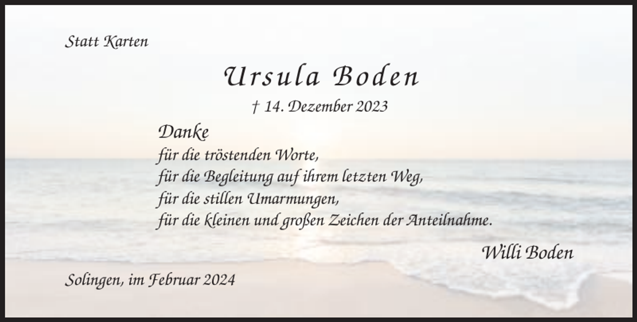 <p>Statt Karten</p><p>Ursula Boden<br />† 14. Dezember 2023</p><p>Danke<br />für die tröstenden Worte,<br />für die Begleitung auf ihrem letzten Weg,<br />für die stillen Umarmungen,<br />für die kleinen und großen Zeichen der Anteilnahme.</p><p>Willi Boden<br />Solingen, im Februar 2024</p>