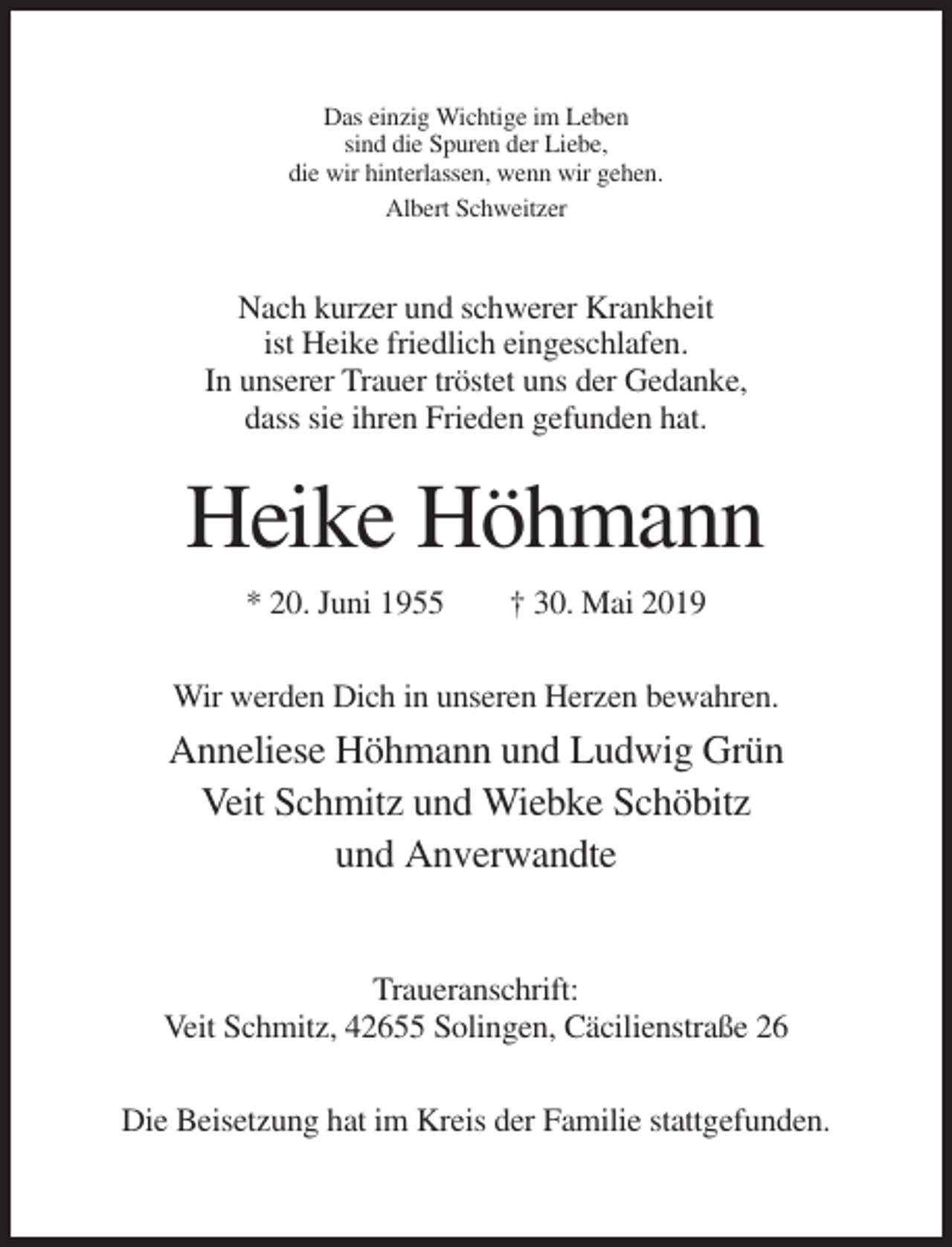 <p>Das einzig Wichtige im Leben<br />sind die Spuren der Liebe,<br />die wir hinterlassen, wenn wir gehen.<br />Albert Schweitzer</p><p>Nach kurzer und schwerer Krankheit<br />ist Heike friedlich eingeschlafen.<br />In unserer Trauer tröstet uns der Gedanke,<br />dass sie ihren Frieden gefunden hat.</p><p>Heike Höhmann<br />* 20. Juni 1955</p><p>† 30. Mai 2019</p><p>Wir werden Dich in unseren Herzen bewahren.</p><p>Anneliese Höhmann und Ludwig Grün<br />Veit Schmitz und Wiebke Schöbitz<br />und Anverwandte</p><p>Traueranschrift:<br />Veit Schmitz, 42655 Solingen, Cäcilienstraße 26<br />Die Beisetzung hat im Kreis der Familie stattgefunden.</p>