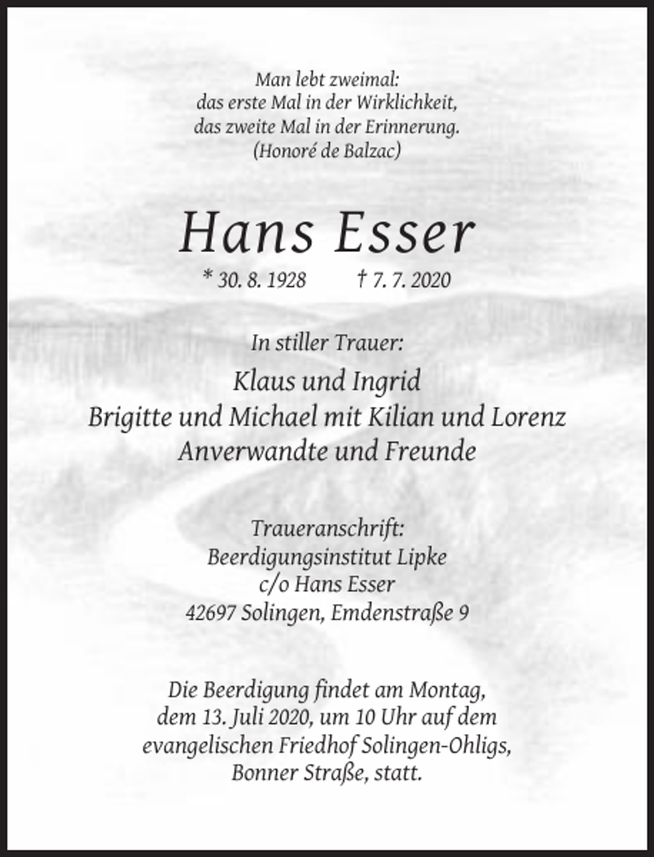 <p>Man lebt zweimal:<br />das erste Mal in der Wirklichkeit,<br />das zweite Mal in der Erinnerung.<br />(Honoré de Balzac)</p><p>Hans Esser<br />* 30. 8. 1928</p><p>† 7. 7. 2020</p><p>In stiller Trauer:</p><p>Klaus und Ingrid<br />Brigitte und Michael mit Kilian und Lorenz<br />Anverwandte und Freunde<br />Traueranschrift:<br />Beerdigungsinstitut Lipke<br />c/o Hans Esser<br />42697 Solingen, Emdenstraße 9</p><p>Die Beerdigung findet am Montag,<br />dem 13. Juli 2020, um 10 Uhr auf dem<br />evangelischen Friedhof Solingen-Ohligs,<br />Bonner Straße, statt.</p>