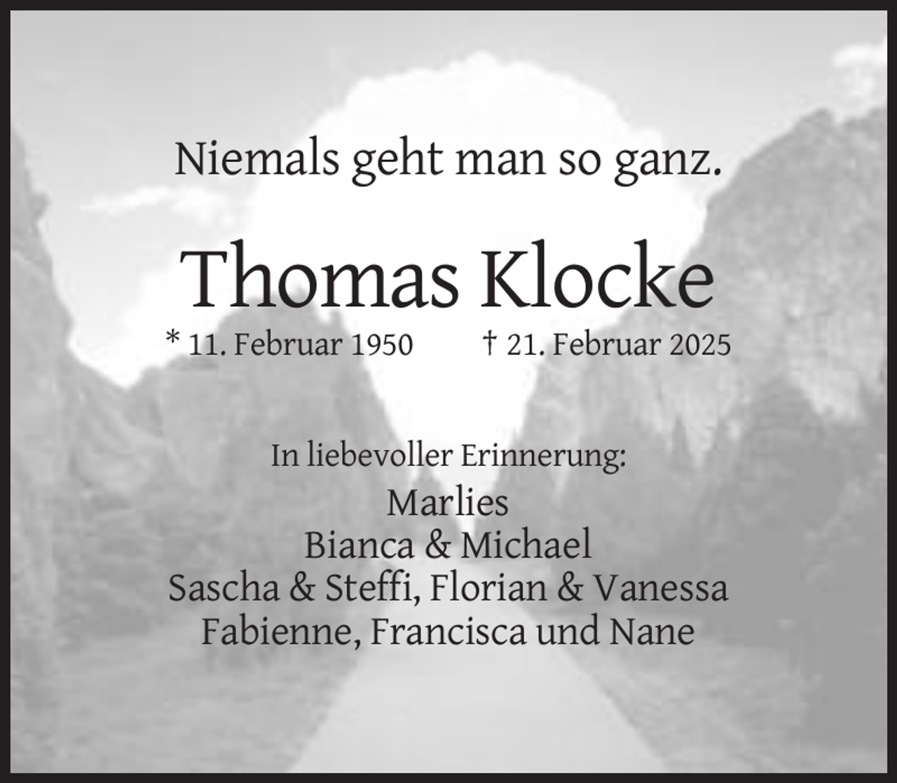 <p>Niemals geht man so ganz.</p><p>Thomas Klocke<br />* 11. Februar 1950</p><p>† 21. Februar 2025</p><p>In liebevoller Erinnerung:</p><p>Marlies<br />Bianca &amp; Michael<br />Sascha &amp; Steffi, Florian &amp; Vanessa<br />Fabienne, Francisca und Nane</p>