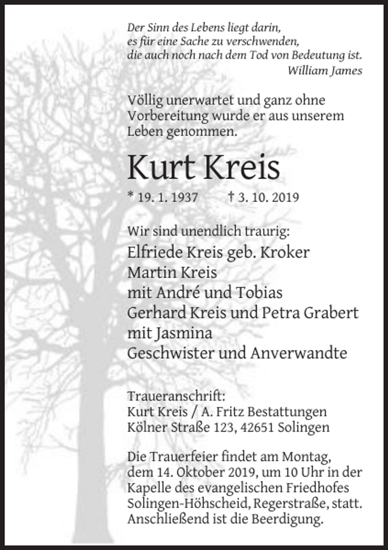 <p>Der Sinn des Lebens liegt darin,<br />es für eine Sache zu verschwenden,<br />die auch noch nach dem Tod von Bedeutung ist.<br />William James</p><p>Völlig unerwartet und ganz ohne<br />Vorbereitung wurde er aus unserem<br />Leben genommen.</p><p>Kurt Kreis<br />* 19. 1. 1937</p><p>† 3. 10. 2019</p><p>Wir sind unendlich traurig:</p><p>Elfriede Kreis geb. Kroker<br />Martin Kreis<br />mit André und Tobias<br />Gerhard Kreis und Petra Grabert<br />mit Jasmina<br />Geschwister und Anverwandte<br />Traueranschrift:<br />Kurt Kreis / A. Fritz Bestattungen<br />Kölner Straße 123, 42651 Solingen<br />Die Trauerfeier findet am Montag,<br />dem 14. Oktober 2019, um 10 Uhr in der<br />Kapelle des evangelischen Friedhofes<br />Solingen-Höhscheid, Regerstraße, statt.<br />Anschließend ist die Beerdigung.</p>