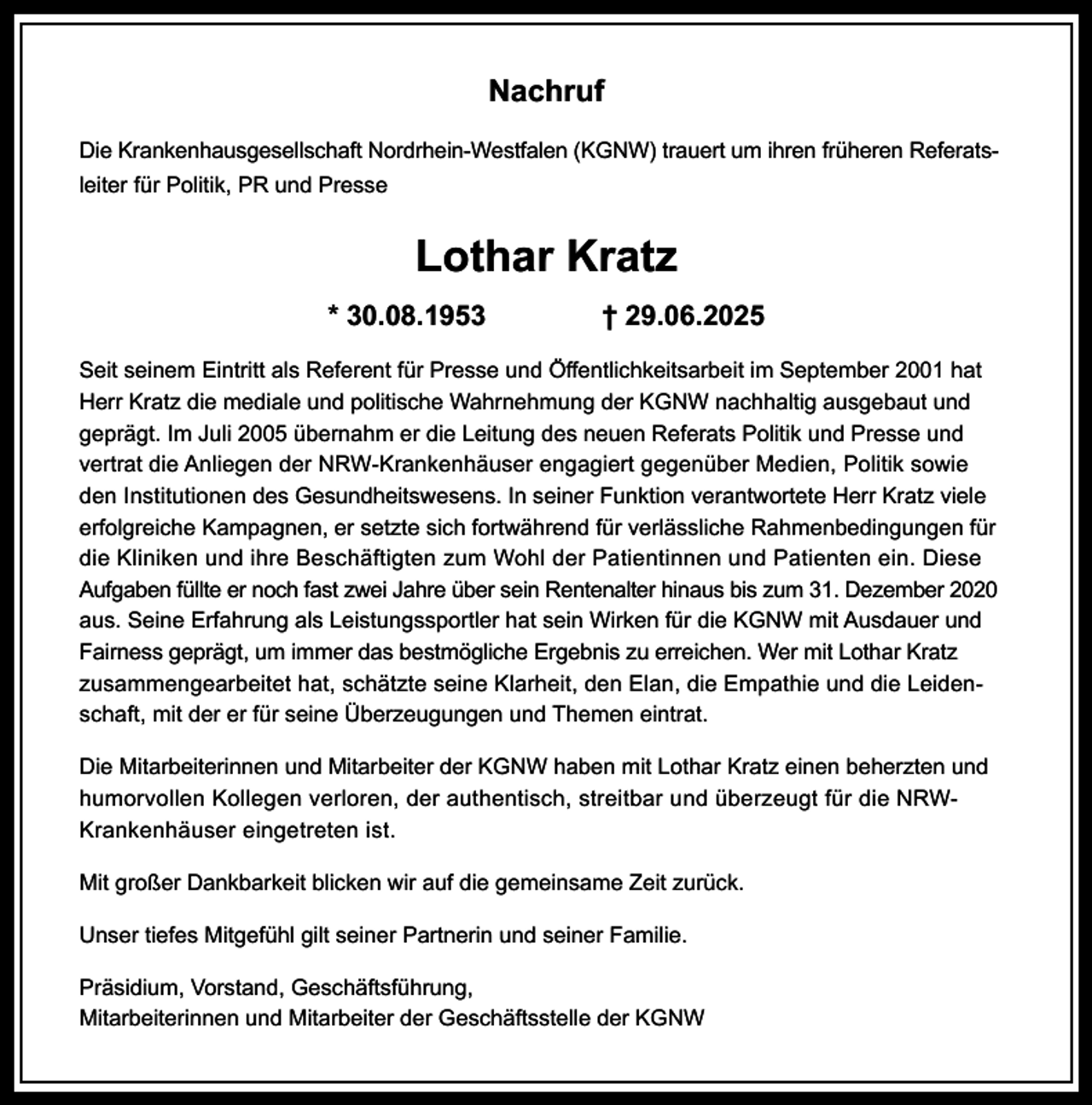 <p>Nachruf<br />Die Krankenhausgesellschaft Nordrhein-Westfalen (KGNW) trauert um ihren früheren Referatsleiter für Politik, PR und Presse</p><p>Lothar Kratz<br />* 30.08.1953</p><p>† 29.06.2025</p><p>Seit seinem Eintritt als Referent für Presse und Öﬀentlichkeitsarbeit im September 2001 hat<br />Herr Kratz die mediale und politische Wahrnehmung der KGNW nachhaltig ausgebaut und<br />geprägt. Im Juli 2005 übernahm er die Leitung des neuen Referats Politik und Presse und<br />vertrat die Anliegen der NRW-Krankenhäuser engagiert gegenüber Medien, Politik sowie<br />den Institutionen des Gesundheitswesens. In seiner Funktion verantwortete Herr Kratz viele<br />erfolgreiche Kampagnen, er setzte sich fortwährend für verlässliche Rahmenbedingungen für<br />die Kliniken und ihre Beschäftigten zum Wohl der Patientinnen und Patienten ein. Diese<br />Aufgaben füllte er noch fast zwei Jahre über sein Rentenalter hinaus bis zum 31. Dezember 2020<br />aus. Seine Erfahrung als Leistungssportler hat sein Wirken für die KGNW mit Ausdauer und<br />Fairness geprägt, um immer das bestmögliche Ergebnis zu erreichen. Wer mit Lothar Kratz<br />zusammengearbeitet hat, schätzte seine Klarheit, den Elan, die Empathie und die Leidenschaft, mit der er für seine Überzeugungen und Themen eintrat.<br />Die Mitarbeiterinnen und Mitarbeiter der KGNW haben mit Lothar Kratz einen beherzten und<br />humorvollen Kollegen verloren, der authentisch, streitbar und überzeugt für die NRWKrankenhäuser eingetreten ist.<br />Mit großer Dankbarkeit blicken wir auf die gemeinsame Zeit zurück.<br />Unser tiefes Mitgefühl gilt seiner Partnerin und seiner Familie.<br />Präsidium, Vorstand, Geschäftsführung,<br />Mitarbeiterinnen und Mitarbeiter der Geschäftsstelle der KGNW</p>