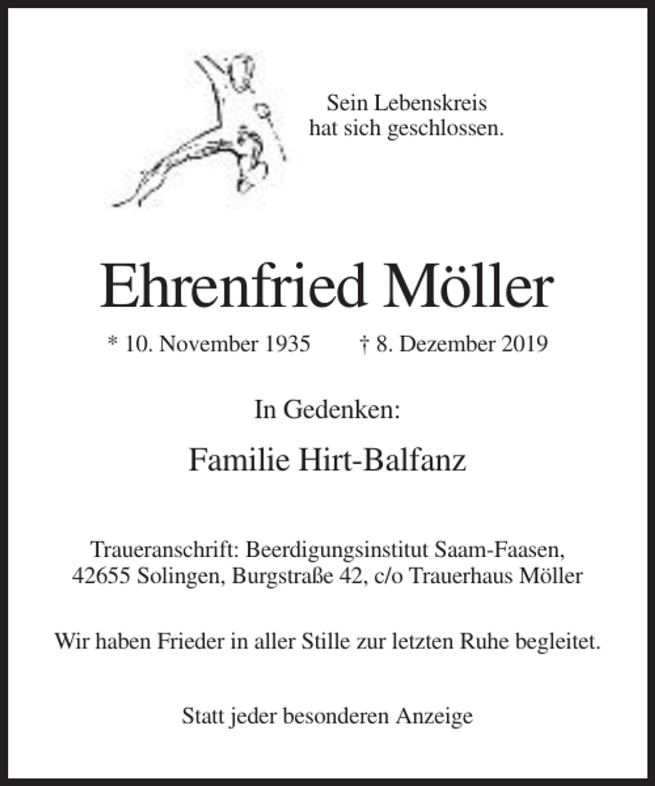 <p>Sein Lebenskreis<br />hat sich geschlossen.</p><p>Ehrenfried Möller<br />* 10. November 1935</p><p>† 8. Dezember 2019</p><p>In Gedenken:</p><p>Familie Hirt-Balfanz<br />Traueranschrift: Beerdigungsinstitut Saam-Faasen,<br />42655 Solingen, Burgstraße 42, c/o Trauerhaus Möller<br />Wir haben Frieder in aller Stille zur letzten Ruhe begleitet.<br />Statt jeder besonderen Anzeige</p>