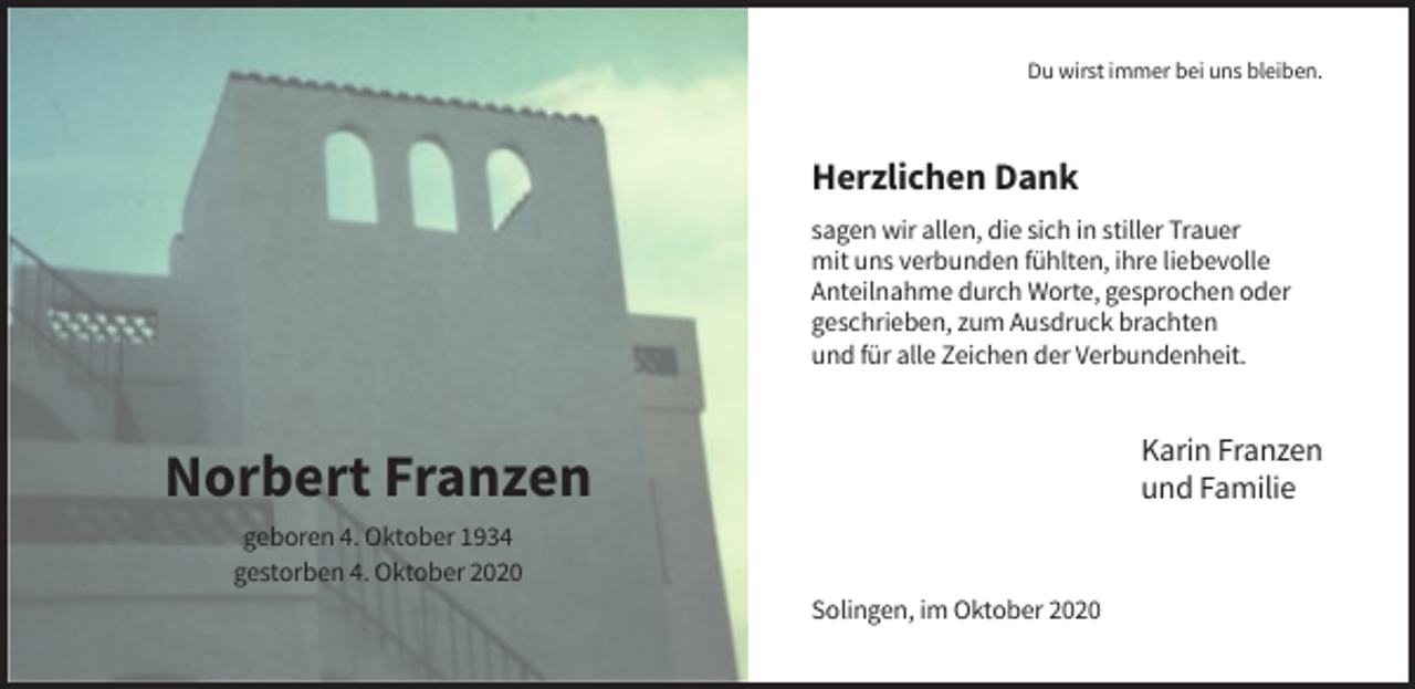 <p>Du wirst immer bei uns bleiben.</p><p>Herzlichen Dank<br />sagen wir allen, die sich in stiller Trauer<br />mit uns verbunden fühlten, ihre liebevolle<br />Anteilnahme durch Worte, gesprochen oder<br />geschrieben, zum Ausdruck brachten<br />und für alle Zeichen der Verbundenheit.</p><p>Karin Franzen<br />und Familie</p><p>Norbert Franzen<br />geboren 4. Oktober 1934<br />gestorben 4. Oktober 2020<br />Solingen, im Oktober 2020</p>
