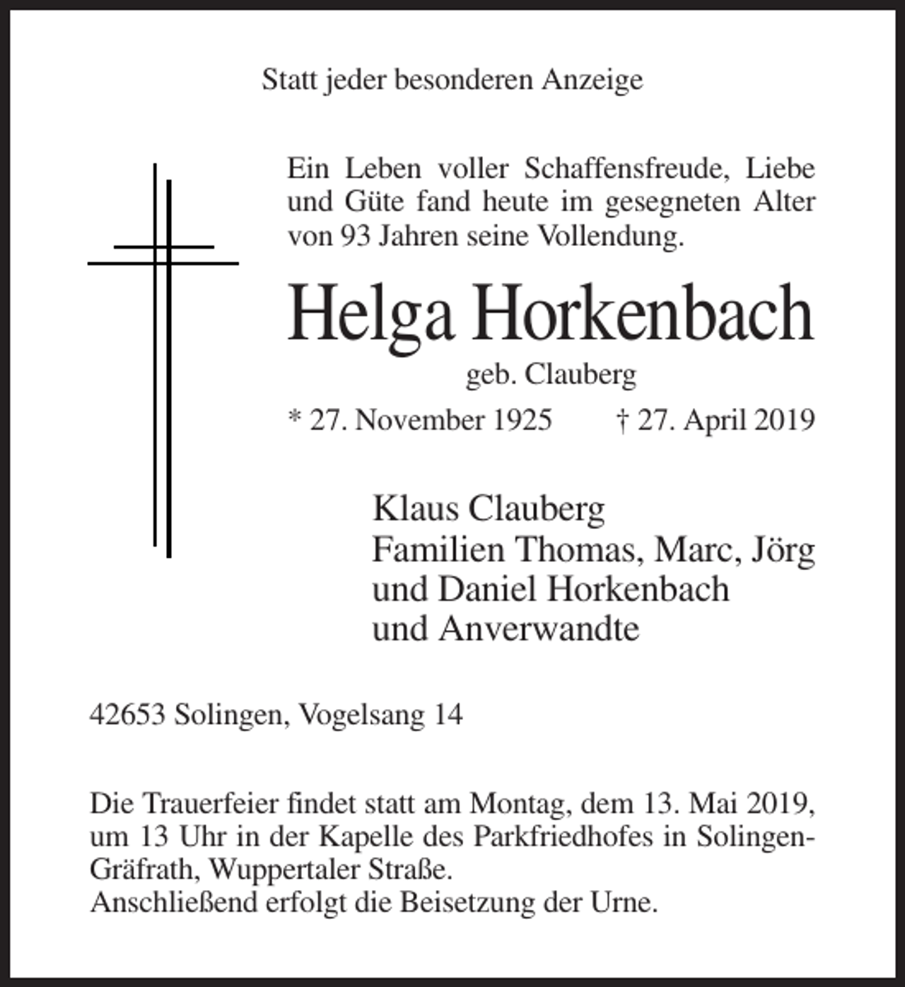 <p>Statt jeder besonderen Anzeige<br />Ein Leben voller Schaffensfreude, Liebe<br />und Güte fand heute im gesegneten Alter<br />von 93 Jahren seine Vollendung.</p><p>Helga Horkenbach<br />geb. Clauberg<br />* 27. November 1925<br />† 27. April 2019</p><p>Klaus Clauberg<br />Familien Thomas, Marc, Jörg<br />und Daniel Horkenbach<br />und Anverwandte<br />42653 Solingen, Vogelsang 14<br />Die Trauerfeier findet statt am Montag, dem 13. Mai 2019,<br />um 13 Uhr in der Kapelle des Parkfriedhofes in SolingenGräfrath, Wuppertaler Straße.<br />Anschließend erfolgt die Beisetzung der Urne.</p>