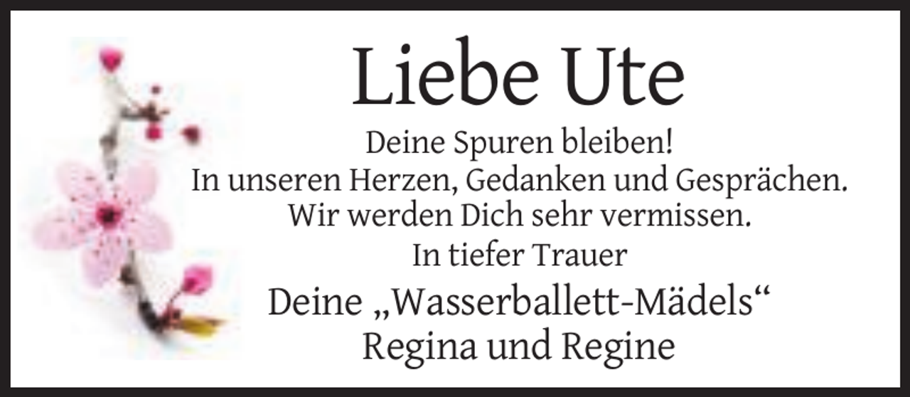 <p>Liebe Ute<br />Deine Spuren bleiben!<br />In unseren Herzen, Gedanken und Gesprächen.<br />Wir werden Dich sehr vermissen.<br />In tiefer Trauer</p><p>Deine „Wasserballett-Mädels“<br />Regina und Regine</p>