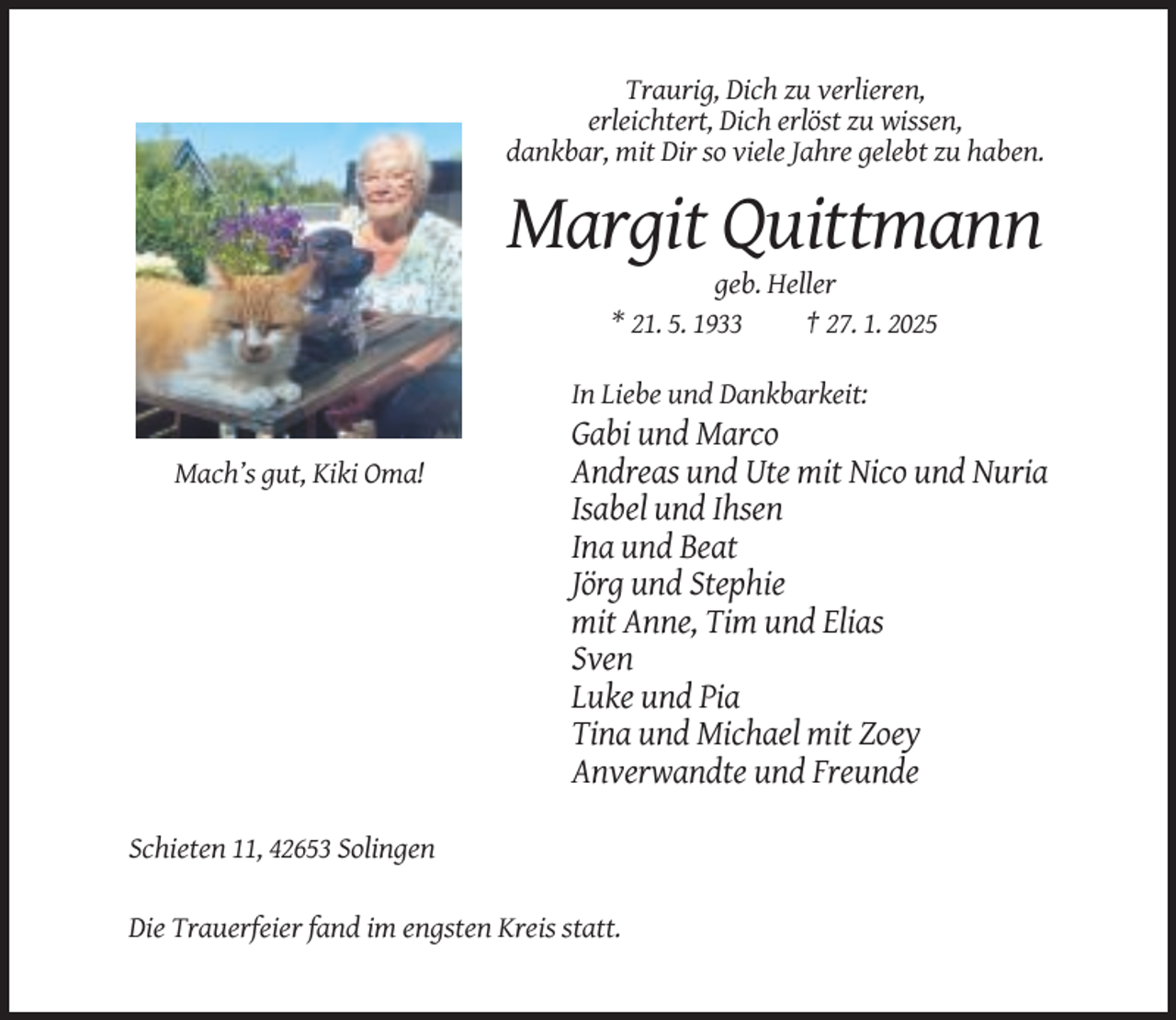 <p>Traurig, Dich zu verlieren,<br />erleichtert, Dich erlöst zu wissen,<br />dankbar, mit Dir so viele Jahre gelebt zu haben.</p><p>Margit Quittmann<br />geb. Heller<br />* 21. 5. 1933<br />† 27. 1. 2025<br />In Liebe und Dankbarkeit:<br />Mach’s gut, Kiki Oma!</p><p>Gabi und Marco<br />Andreas und Ute mit Nico und Nuria<br />Isabel und Ihsen<br />Ina und Beat<br />Jörg und Stephie<br />mit Anne, Tim und Elias<br />Sven<br />Luke und Pia<br />Tina und Michael mit Zoey<br />Anverwandte und Freunde</p><p>Schieten 11, 42653 Solingen<br />Die Trauerfeier fand im engsten Kreis statt.</p>