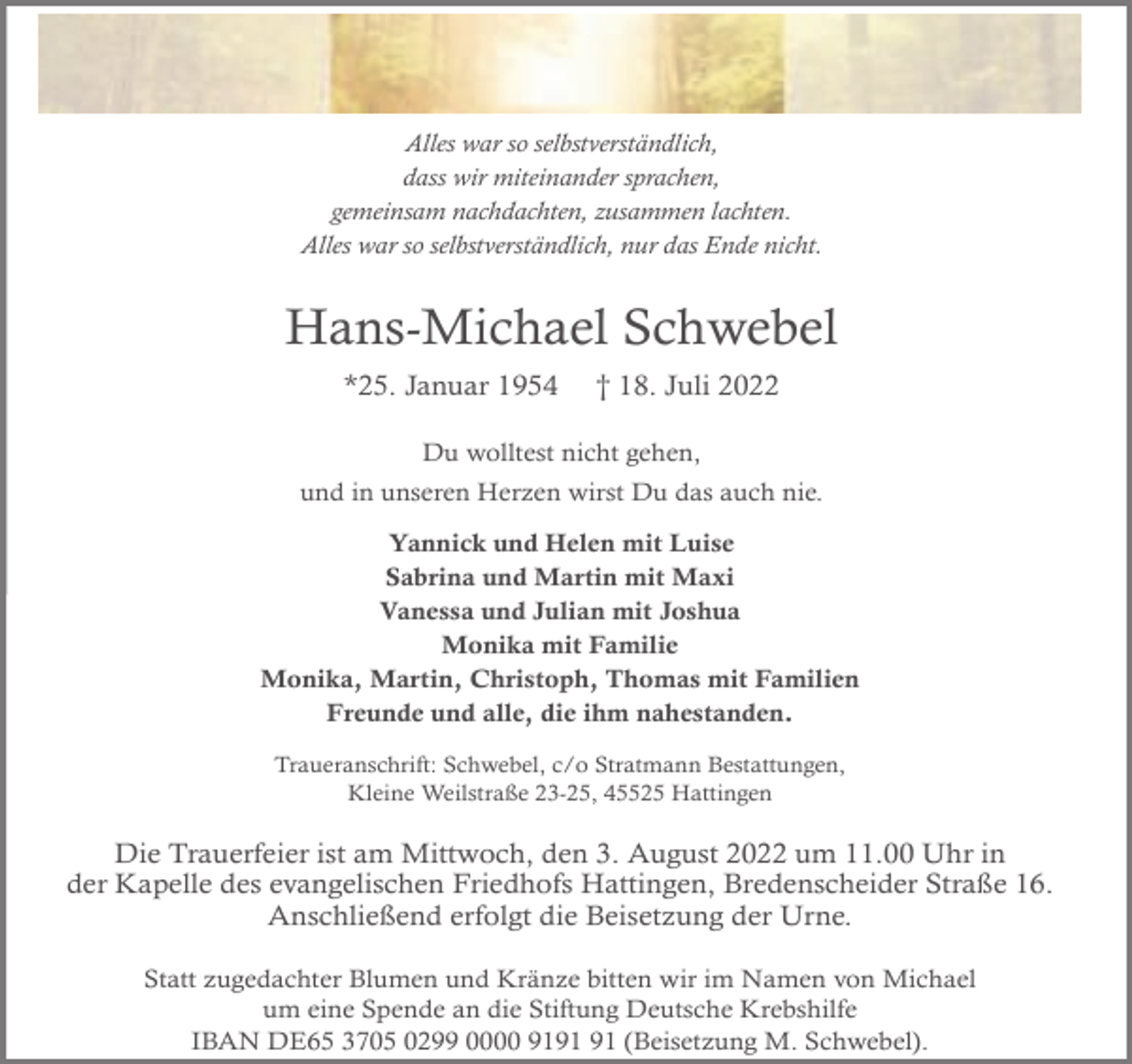 <p>Alles war so selbstverständlich,<br />dass wir miteinander sprachen,<br />gemeinsam nachdachten, zusammen lachten.<br />Alles war so selbstverständlich, nur das Ende nicht.</p><p>Hans-Michael Schwebel<br />*25. Januar 1954</p><p>† 18. Juli 2022</p><p>Du wolltest nicht gehen,<br />und in unseren Herzen wirst Du das auch nie.<br />Yannick und Helen mit Luise<br />Sabrina und Martin mit Maxi<br />Vanessa und Julian mit Joshua<br />Monika mit Familie<br />Monika, Martin, Christoph, Thomas mit Familien<br />Freunde und alle, die ihm nahestanden.<br />Traueranschrift: Schwebel, c/o Stratmann Bestattungen,<br />Kleine Weilstraße 23-25, 45525 Hattingen</p><p>Die Trauerfeier ist am Mittwoch, den 3. August 2022 um 11.00 Uhr in<br />der Kapelle des evangelischen Friedhofs Hattingen, Bredenscheider Straße 16.<br />Anschließend erfolgt die Beisetzung der Urne.<br />Statt zugedachter Blumen und Kränze bitten wir im Namen von Michael<br />um eine Spende an die Stiftung Deutsche Krebshilfe<br />IBAN DE65 3705 0299 0000 91 (Beisetzung M. Schwebel).</p>